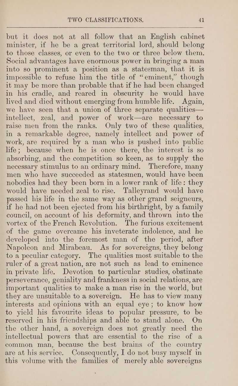 but it does not at all follow that an English cabinet minister, if he be a great territorial lord, should belong to those classes, or even to the two or three below them. Social advantages have enormous power in bringing a man into so prominent a position as a statesman, that it is impossible to refuse him the title of “eminent,” though it may be more than probable that if he had been changed in his cradle, and reared in obscurity he would have lived and died without emerging from humble life. Again, we have seen that a union of three separate qualities— intellect, zeal, and power of work—are necessary to raise men from the ranks. Only two of these qualities, in a remarkable degree, namely intellect and power of work, are required by a man who is pushed into public life; because when he is once there, the interest 1s so absorbing, and the competition so keen, as to supply the necessary stimulus to an ordinary mind. Therefore, many men who have succeeded as statesmen, would have been nobodies had they been born in a lower rank of life: they would have needed zeal to rise. Talleyrand would have passed his life in the same way as other grand seigneurs, if he had not been ejected from his birthright, by a family council, on account of his deformity, and thrown into the vortex of the French Revolution. The furious excitement of the game overcame his inveterate indolence, and he developed into the foremost man of the period, after Napoleon and Mirabeau. As for sovereigns, they belong to a peculiar category. The qualities most suitable to the ruler of a great nation, are not such as lead to eminence in private life. Devotion to particular studies, obstinate perseverance, geniality and frankness in social relations, are important qualities to make a man rise in the world, but they are unsuitable to a sovereign. He has to view many interests and opinions with an equal eye; to know how to yield his favourite ideas to popular pressure, to be reserved in his friendships and able to stand alone. On the other hand, a sovereign does not greatly need the intellectual powers that are essential to the rise of a common man, because the best brains of the country are at his service. Consequently, I do not busy myself in this volume with the families of merely able sovereigns