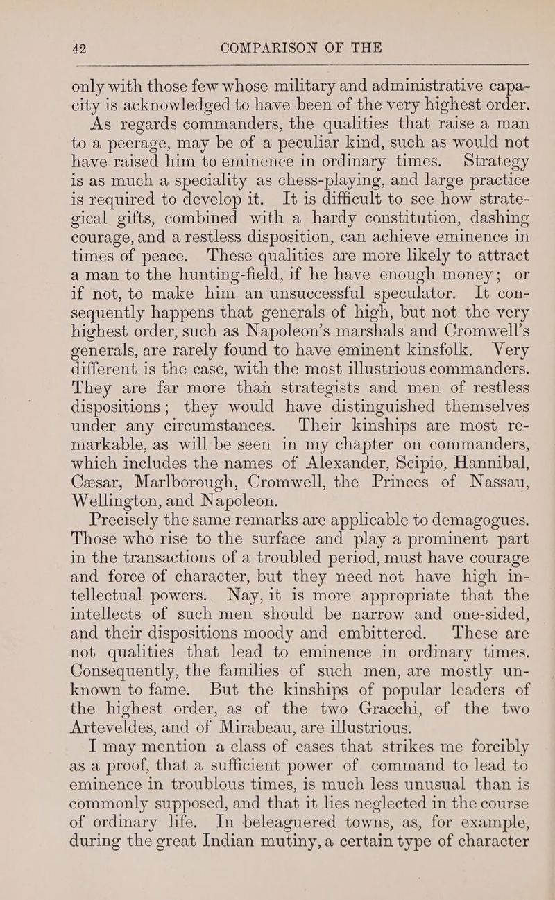 only with those few whose military and administrative capa- city is acknowledged to have been of the very highest order. As regards commanders, the qualities that raise a man to a peerage, may be of a peculiar kind, such as would not have raised him to eminence in ordinary times. Strategy is as much a speciality as chess-playing, and large practice is required to develop it. It is difficult to see how strate- gical gifts, combined with a hardy constitution, dashing courage, and a restless disposition, can achieve eminence in times of peace. These qualities are more likely to attract a man to the hunting-field, if he have enough money; or if not, to make him an unsuccessful speculator. It con- sequently happens that generals of high, but not the very highest order, such as Napoleon’s marshals and Cromwell's generals, are rarely found to have eminent kinsfolk. Very different is the case, with the most illustrious commanders. They are far more than strategists and men of restless dispositions; they would have distinguished themselves under any circumstances. Their kinships are most re- markable, as will be seen in my chapter on commanders, which includes the names of Alexander, Scipio, Hannibal, Cesar, Marlborough, Cromwell, the Princes of Nassau, Wellington, and Napoleon. Precisely the same remarks are applicable to demagogues. Those who rise to the surface and play a prominent part in the transactions of a troubled period, must have courage and force of character, but they need not have high in- tellectual powers.. Nay, it is more appropriate that the intellects of such men should be narrow and one-sided, and their dispositions moody and embittered. These are not qualities that lead to eminence in ordinary times. Consequently, the families of such men, are mostly un- known to fame. But the kinships of popular leaders of the highest order, as of the two Gracchi, of the two Arteveldes, and of Mirabeau, are illustrious. I may mention a class of cases that strikes me forcibly as a proof, that a sufficient power of command to lead to eminence in troublous times, is much less unusual than is commonly supposed, and that it les neglected in the course of ordinary life. In beleaguered towns, as, for example, during the great Indian mutiny, a certain type of character
