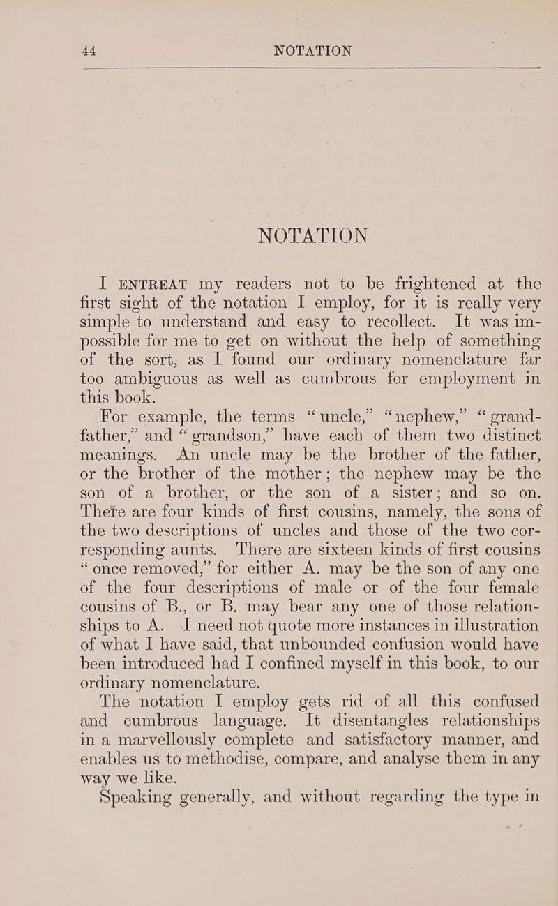 NOTATION I ENTREAT my readers not to be frightened at the first sight of the notation I employ, for it is really very simple to understand and easy to recollect. It was im- possible for me to get on without the help of something of the sort, as I found our ordinary nomenclature far too ambiguous as well as cumbrous for employment in this book. For example, the terms “uncle,” “nephew, “ grand- father,’ and “ grandson,” have each of them two distinct meanings. An uncle may be the brother of the father, or the brother of the mother; the nephew may be the son of a brother, or the son of a sister; and so on. There are four kinds of first cousins, namely, the sons of the two descriptions of uncles and those of the two cor- responding aunts. There are sixteen kinds of first cousins “once removed,” for either A. may be the son of any one of the four descriptions of male or of the four female cousins of B., or B. may bear any one of those relation- ships to A. -I need not quote more instances in illustration of what I have said, that unbounded confusion would have been introduced had I confined myself in this book, to our ordinary nomenclature. The notation I employ gets rid of all this confused and cumbrous language. It disentangles relationships in a marvellously complete and satisfactory manner, and enables us to methodise, compare, and analyse them in any way we like. Speaking generally, and without regarding the type m eh (4 > ¢6¢