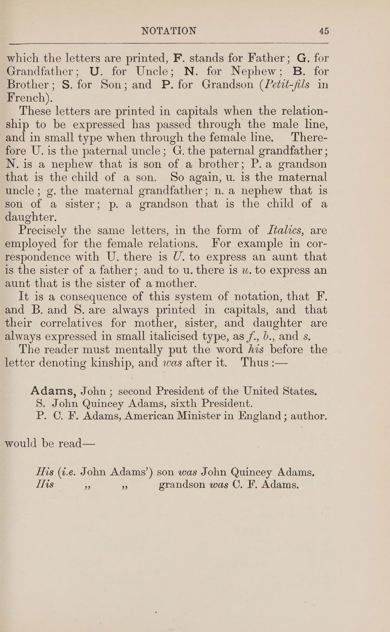 which the letters are printed, F. stands for Father; G. for Grandfather; U. for Uncle; N. for Nepbew; B. for Brother; S. for Son; and P. for Grandson (Petzt-fils in French). These letters are printed in capitals when the relation- ship to be expressed has passed through the male line, and in small type when through the female lme. There- fore U. is the paternal uncle; G. the paternal grandfather ; N.is a nephew that is son of a brother; P.a grandson that is the child of a son. So again, u. is the maternal uncle; g. the maternal grandfather; n. a nephew that is son of a sister; p. a grandson that is the child of a daughter. Precisely the same letters, in the form of Italics, are employed for the female relations. For example in cor- respondence with U. there is U. to express an aunt that is the sister of a father; and to u. there is w. to express an aunt that is the sister of a mother. It is a consequence of this system of notation, that F. and B. and 8. are always printed in capitals, and that their correlatives for mother, sister, and daughter are always expressed in small italicised type, as /, b., and s. The reader must mentally put the word his before the letter denoting kinship, and was after it. Thus :— Adams, John ; second President of the United States. S. John Quincey Adams, sixth President. P. C. F. Adams, American Minister in England ; author. would be read— His (i.e. John Adams’) son was John Quincey Adams. Tis a i grandson was C. F. Adams.