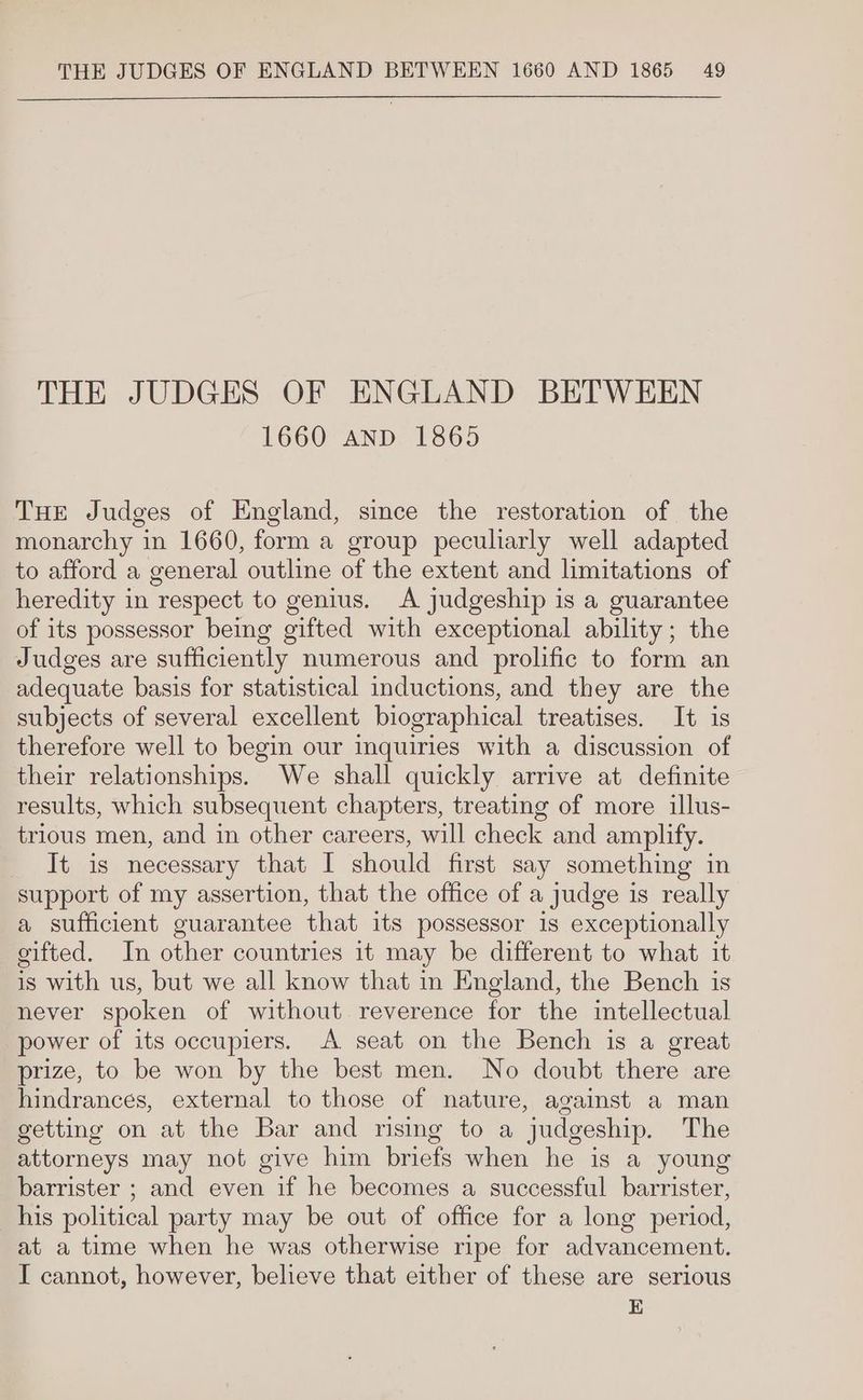 THE JUDGES OF ENGLAND BETWEEN 1660 AND 1865 THE Judges of England, since the restoration of the monarchy in 1660, form a group peculiarly well adapted to afford a general outline of the extent and limitations of heredity in respect to genius. A judgeship is a guarantee of its possessor being gifted with exceptional ability; the Judges are sufficiently numerous and prolific to form an adequate basis for statistical inductions, and they are the subjects of several excellent biographical treatises. It is therefore well to begin our inquiries with a discussion of their relationships. We shall quickly arrive at definite results, which subsequent chapters, treating of more illus- trious men, and in other careers, will check and amplify. _ It is necessary that I should first say something in support of my assertion, that the office of a judge is really a sufficient guarantee that its possessor 1s exceptionally eifted. In other countries it may be different to what it is with us, but we all know that in England, the Bench is never spoken of without reverence for the intellectual power of its occupiers. A seat on the Bench is a great prize, to be won by the best men. No doubt there are hindrances, external to those of nature, against a man getting on at the Bar and rising to a judgeship. The attorneys may not give him briefs when he is a young barrister ; and even if he becomes a successful barrister, his political party may be out of office for a long period, at a time when he was otherwise ripe for advancement. I cannot, however, believe that either of these are serious E