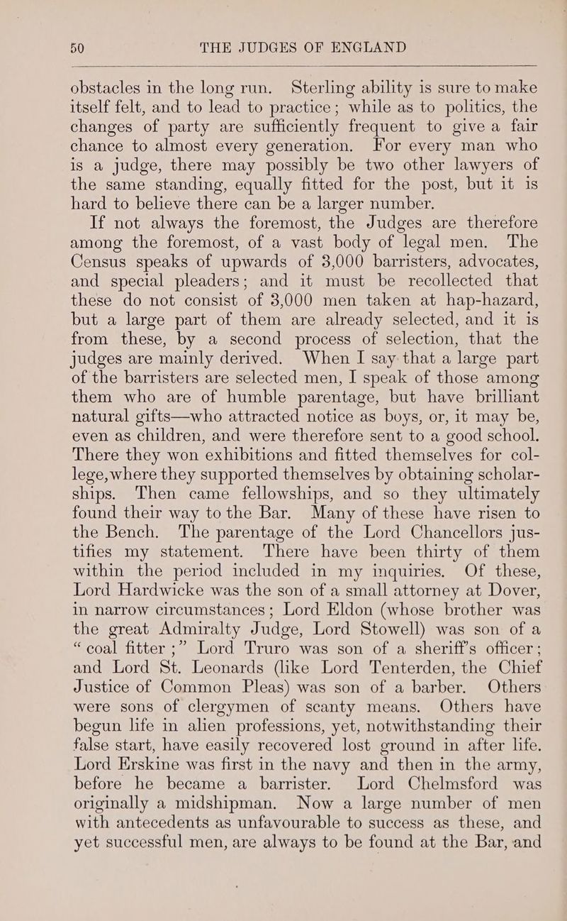 obstacles in the long run. Sterling ability is sure to make itself felt, and to lead to practice ; while as to politics, the changes of party are sufficiently frequent to give a fair chance to almost every generation. For every man who is a judge, there may possibly be two other lawyers of the same standing, equally fitted for the post, but it 1s hard to believe there can be a larger number. If not always the foremost, the Judges are therefore among the foremost, of a vast body of legal men. The Census speaks of upwards of 3,000 barristers, advocates, and special pleaders; and it must be recollected that these do not consist of 3,000 men taken at hap-hazard, but a large part of them are already selected, and it is from these, by a second process of selection, that the judges are mainly derived. When I say that a large part of the barristers are selected men, I speak of those among them who are of humble parentage, but have brilliant natural gifts—who attracted notice as boys, or, it may be, even as children, and were therefore sent to a good school. There they won exhibitions and fitted themselves for col- lege, where they supported themselves by obtaining scholar- ships. Then came fellowships, and so they ultimately found their way tothe Bar. Many of these have risen to the Bench. The parentage of the Lord Chancellors jus- tifies my statement. There have been thirty of them within the period included in my inquiries. Of these, Lord Hardwicke was the son of a small attorney at Dover, in narrow circumstances; Lord Eldon (whose brother was the great Admiralty Judge, Lord Stowell) was son of a “coal fitter ;” Lord Truro was son of a sheriff’s officer ; and Lord St. Leonards (like Lord Tenterden, the Chief Justice of Common Pleas) was son of a barber. Others were sons of clergymen of scanty means. Others have begun life in alien professions, yet, notwithstanding their false start, have easily recovered lost ground in after life. Lord Erskine was first in the navy and then in the army, before he became a barrister. Lord Chelmsford was originally a midshipman. Now a large number of men with antecedents as unfavourable to success as these, and yet successful men, are always to be found at the Bar, and