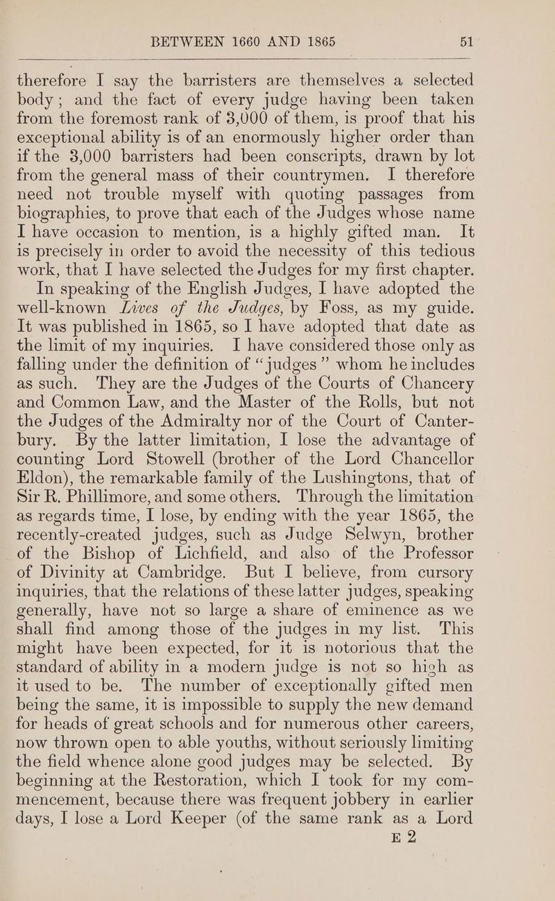 therefore I say the barristers are themselves a_ selected body ; and the fact of every judge having been taken from the foremost rank of 3,000 of them, is proof that his exceptional ability is of an enormously higher order than if the 3,000 barristers had been conscripts, drawn by lot from the general mass of their countrymen. I therefore need not trouble myself with quoting passages from biographies, to prove that each of the Judges whose name I have occasion to mention, is a highly gifted man. It is precisely in order to avoid the necessity of this tedious work, that I have selected the Judges for my first chapter. In speaking of the English Judges, I have adopted the well-known Lies of the Judges, by Foss, as my guide. It was published in 1865, so I have adopted that date as the limit of my inquiries. I have considered those only as falling under the definition of “judges ” whom he includes as such. They are the Judges of the Courts of Chancery and Common Law, and the Master of the Rolls, but not the Judges of the Admiralty nor of the Court of Canter- bury. By the latter limitation, I lose the advantage of counting Lord Stowell (brother of the Lord Chancellor Eldon), the remarkable family of the Lushingtons, that of Sir R, Phillimore, and some others. Through the hmitation as regards time, I lose, by ending with the year 1865, the recently-created judges, such as Judge Selwyn, brother of the Bishop of Lichfield, and also of the Professor of Divinity at Cambridge. But I believe, from cursory inquiries, that the relations of these latter judges, speaking generally, have not so large a share of eminence as we shall find among those of the judges in my list. This might have been expected, for it is notorious that the standard of ability in a modern judge is not so hich as it used to be. The number of exceptionally gifted men being the same, it is impossible to supply the new demand for heads of great schools and for numerous other careers, now thrown open to able youths, without seriously limiting the field whence alone good judges may be selected. By beginning at the Restoration, which I took for my com- mencement, because there was frequent jobbery in earlier days, I lose a Lord Keeper (of the same rank as a Lord E 2