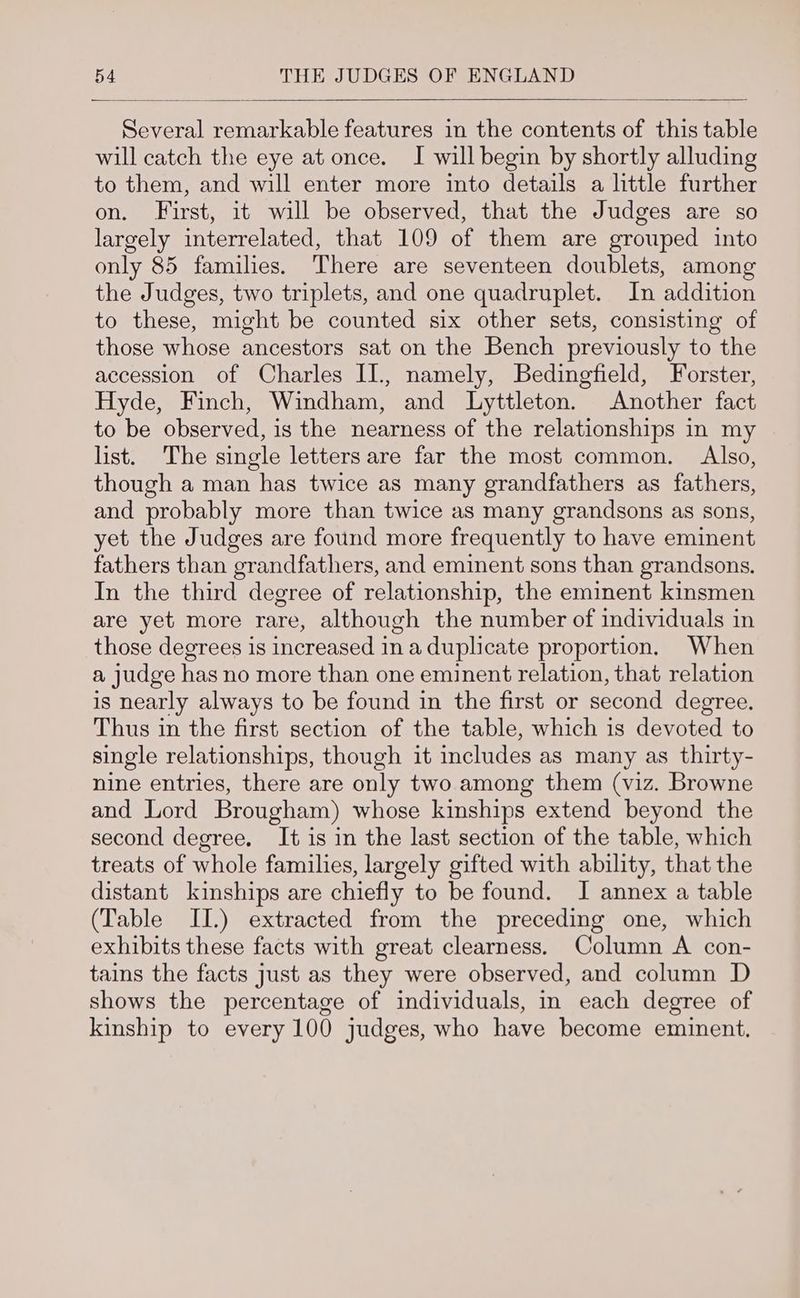 Several remarkable features in the contents of this table will catch the eye at once. I will begin by shortly alluding to them, and will enter more into details a little further on. First, it will be observed, that the Judges are so largely interrelated, that 109 of them are grouped into only 85 families. There are seventeen doublets, among the Judges, two triplets, and one quadruplet. In addition to these, might be counted six other sets, consisting of those whose ancestors sat on the Bench previously to the accession of Charles II, namely, Bedingfield, Forster, Hyde, Finch, Windham, and Lyttleton. Another fact to be observed, is the nearness of the relationships in my list. The single letters are far the most common. Also, though a man has twice as many grandfathers as fathers, and probably more than twice as many grandsons as sons, yet the Judges are found more frequently to have eminent fathers than grandfathers, and eminent sons than grandsons. In the third degree of relationship, the eminent kinsmen are yet more rare, although the number of individuals in those degrees is increased ina duplicate proportion. When a judge has no more than one eminent relation, that relation is nearly always to be found in the first or second degree. Thus in the first section of the table, which is devoted to single relationships, though it includes as many as thirty- nine entries, there are only two among them (viz. Browne and Lord Brougham) whose kinships extend beyond the second degree, It is in the last section of the table, which treats of whole families, largely gifted with ability, that the distant kinships are chiefly to be found. J annex a table (Table II.) extracted from the preceding one, which exhibits these facts with great clearness. Column A con- tains the facts Just as they were observed, and column D shows the percentage of individuals, in each degree of kinship to every 100 judges, who have become eminent.