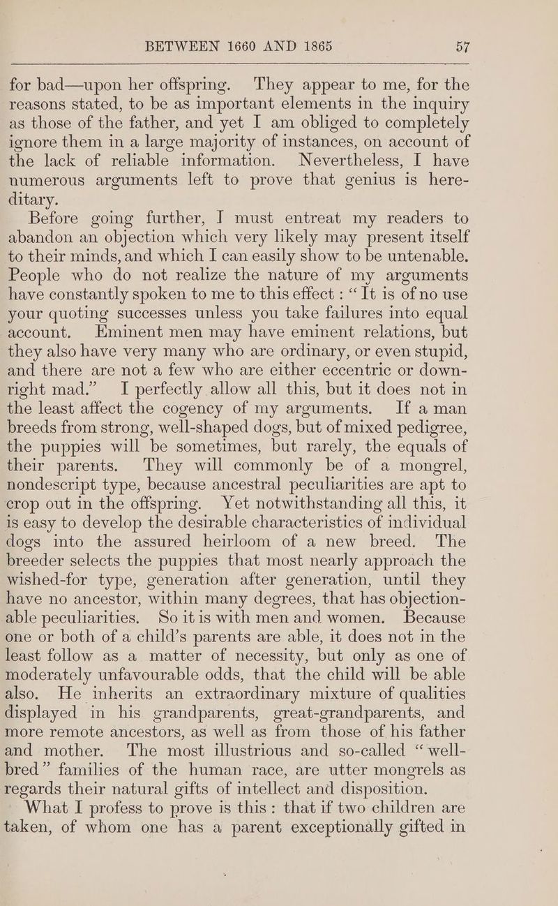 for bad—upon her offspring. They appear to me, for the reasons stated, to be as important elements in the inquiry as those of the father, and yet I am obliged to completely ignore them in a large majority of instances, on account of the lack of reliable information. Nevertheless, I have numerous arguments left to prove that genius is here- ditary. Before going further, J must entreat my readers to abandon an objection which very likely may present itself to their minds, and which I can easily show to be untenable. People who do not realize the nature of my arguments have constantly spoken to me to this effect : “It is of no use your quoting successes unless you take failures into equal account. Eminent men may have eminent relations, but they also have very many who are ordinary, or even stupid, and there are not a few who are either eccentric or down- right mad.” I perfectly allow all this, but it does not in the least affect the cogency of my arguments. If a man breeds from strong, well-shaped dogs, but of mixed pedigree, the puppies will be sometimes, but rarely, the equals of their parents. They will commonly be of a mongrel, nondescript type, because ancestral peculiarities are apt to crop out in the offsprmg. Yet notwithstanding all this, it is easy to develop the desirable characteristics of individual dogs into the assured heirloom of a new breed. The breeder selects the puppies that most nearly approach the wished-for type, generation after generation, until they have no ancestor, within many degrees, that has objection- able peculiarities. So itis with men and women. Because one or both of a child’s parents are able, it does not in the least follow as a matter of necessity, but only as one of moderately unfavourable odds, that the child will be able also. He inherits an extraordinary mixture of qualities displayed in his grandparents, great-grandparents, and more remote ancestors, as well as from those of his father and mother. The most illustrious and so-called “ well- bred” families of the human race, are utter mongrels as regards their natural gifts of intellect and disposition. What I profess to prove is this: that if two children are taken, of whom one has a parent exceptionally gifted in