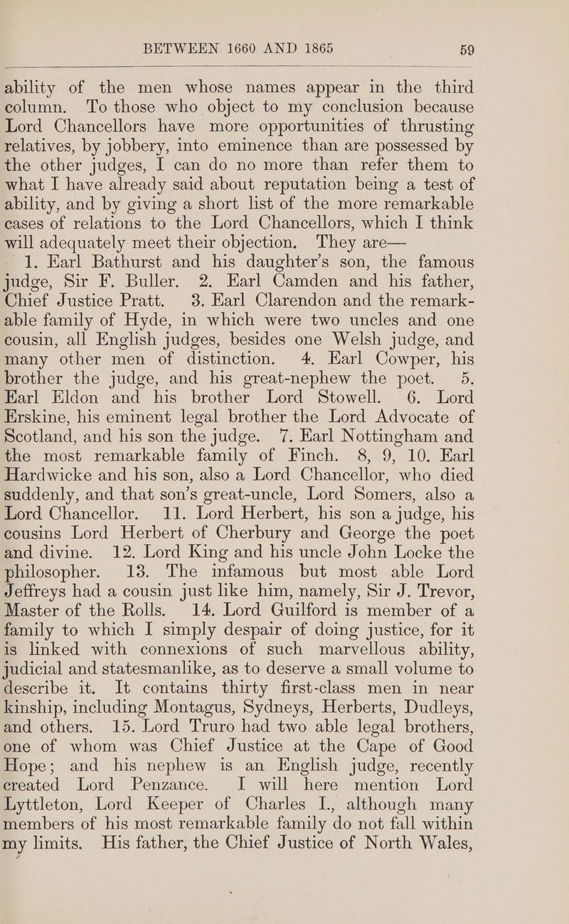 ability of the men whose names appear in the third column. To those who object to my conclusion because Lord Chancellors have more opportunities of thrusting relatives, by jobbery, into eminence than are possessed by the other judges, I can do no more than refer them to what I have already said about reputation being a test of ability, and by giving a short list of the more remarkable cases of relations to the Lord Chancellors, which I think will adequately meet their objection. They are— 1. Earl Bathurst and his daughter’s son, the famous judge, Sir F. Buller. 2. Earl Camden and his father, Chief Justice Pratt. 3. Harl Clarendon and the remark- able family of Hyde, in which were two uncles and one cousin, all English judges, besides one Welsh judge, and many other men of distinction. 4, Earl Cowper, his brother the judge, and his great-nephew the poet. 5. Earl Eldon and his brother Lord Stowell. 6. Lord Erskine, his eminent legal brother the Lord Advocate of Scotland, and his son the judge. 7. Earl Nottingham and the most remarkable family of Finch. 8, 9, 10. Earl Hardwicke and his son, also a Lord Chancellor, who died suddenly, and that son’s great-uncle, Lord Somers, also a Lord Chancellor. 11. Lord Herbert, his son a judge, his cousins Lord Herbert of Cherbury and George the poet and divine. 12. Lord King and his uncle John Locke the philosopher. 13. The infamous but most able Lord Jeffreys had a cousin just like him, namely, Sir J. Trevor, Master of the Rolls. 14. Lord Guilford is member of a family to which I simply despair of doing justice, for it is linked with connexions of such marvellous ability, judicial and statesmanlike, as to deserve a small volume to describe it. It contains thirty first-class men in near kinship, including Montagus, Sydneys, Herberts, Dudleys, and others. 15. Lord Truro had two able legal brothers, one of whom was Chief Justice at the Cape of Good Hope; and his nephew is an English judge, recently ereated Lord Penzance. I will here mention Lord Lyttleton, Lord Keeper of Charles L, although many members of his most remarkable family do not fall within my limits. His father, the Chief Justice of North Wales,