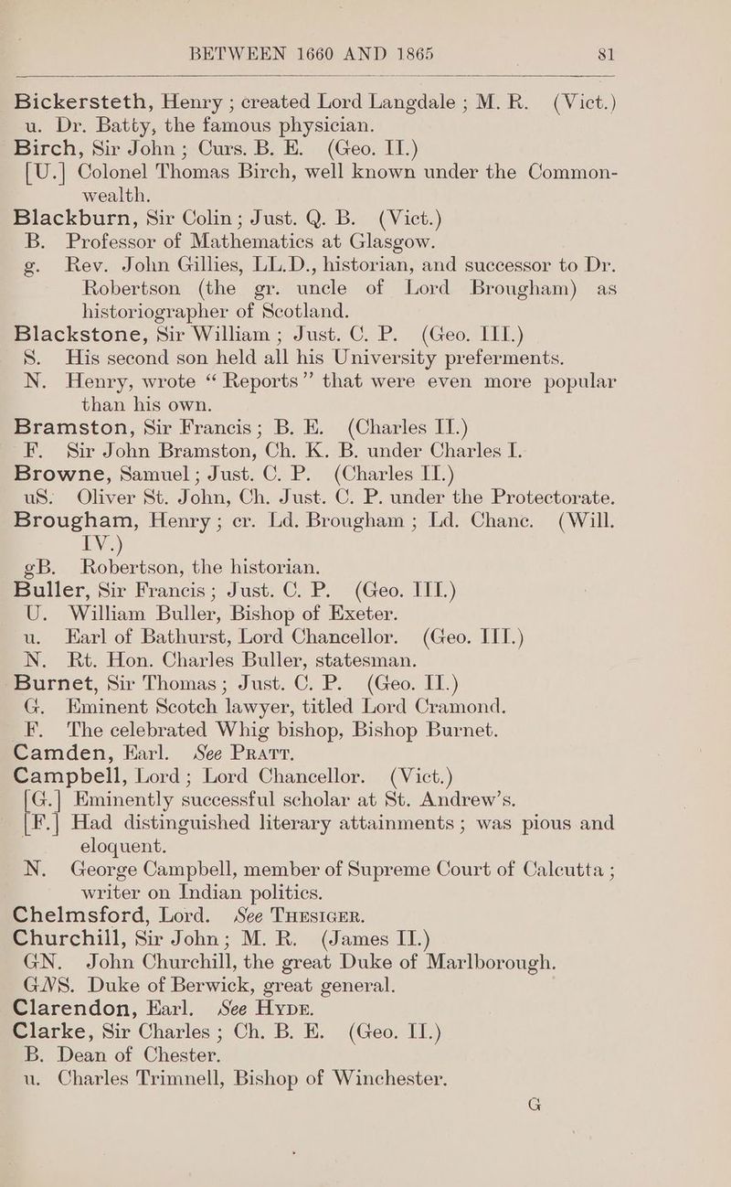 Bickersteth, Henry ; created Lord Langdale ; M.R. ( Vict.) u. Dr. Batty, the famous physician. Birch, Sir John; Curs. B. E. (Geo. II.) [U.] Colonel Thomas Birch, well known under the Common- wealth. Blackburn, Sir Colin; Just. Q. B. (Vict.) B. Professor of Mathematics at Glasgow. g. Rev. John Gillies, LL.D., historian, and successor to Dr. Robertson (the gr. uncle of Lord Brougham) as historiographer of Scotland. Blackstone, Sir William ; Just. C. P. (Geo. IIL.) S. His second son held all his University preferments. N. Henry, wrote “ Reports” that were even more popular than his own. Bramston, Sir Francis; B. E. (Charles IT.) F. Sir John Bramston, Ch. K. B. under Charles I. Browne, Samuel; Just. C. P. (Charles IT.) uS. Oliver St. John, Ch. Just. C. P. under the Protectorate. Brougham, Henry; er. Ld. Brougham ; Ld. Chane. (Will. tN. eB. nee the historian. Buller, Sir Francis; Just. C. P. (Geo. ILL.) U. William Buller, Bishop of Exeter. u. Earl of Bathurst, Lord Chancellor. (Geo. ITT.) N. Rt. Hon. Charles Buller, statesman. “Burnet, Sir Thomas; Just. C. P. (Geo. IT.) G. Eminent Scotch lawyer, titled Lord Cramond. _F. The celebrated Whig bishop, Bishop Burnet. Camden, Earl. See Prarv. Campbell, Lord; Lord Chancellor. (Vict.) [G.] Eminently successful scholar at St. Andrew’s. [F.] Had distinguished literary attainments ; was pious and | eloquent. N. George Campbell, member of Supreme Court of Calcutta ; writer on Indian politics. Chelmsford, Lord. See THesicEr. Churchill, Sir John; M. R. (James IT.) GN. John Churchill, the great Duke of Marlborough. GWS. Duke of Berwick, great general. Clarendon, Earl. See Hyper. Clarke, Sir Charles ; Ch. B. E. (Geo. II.) B. Dean of Chester. u. Charles Trimnell, Bishop of Winchester.