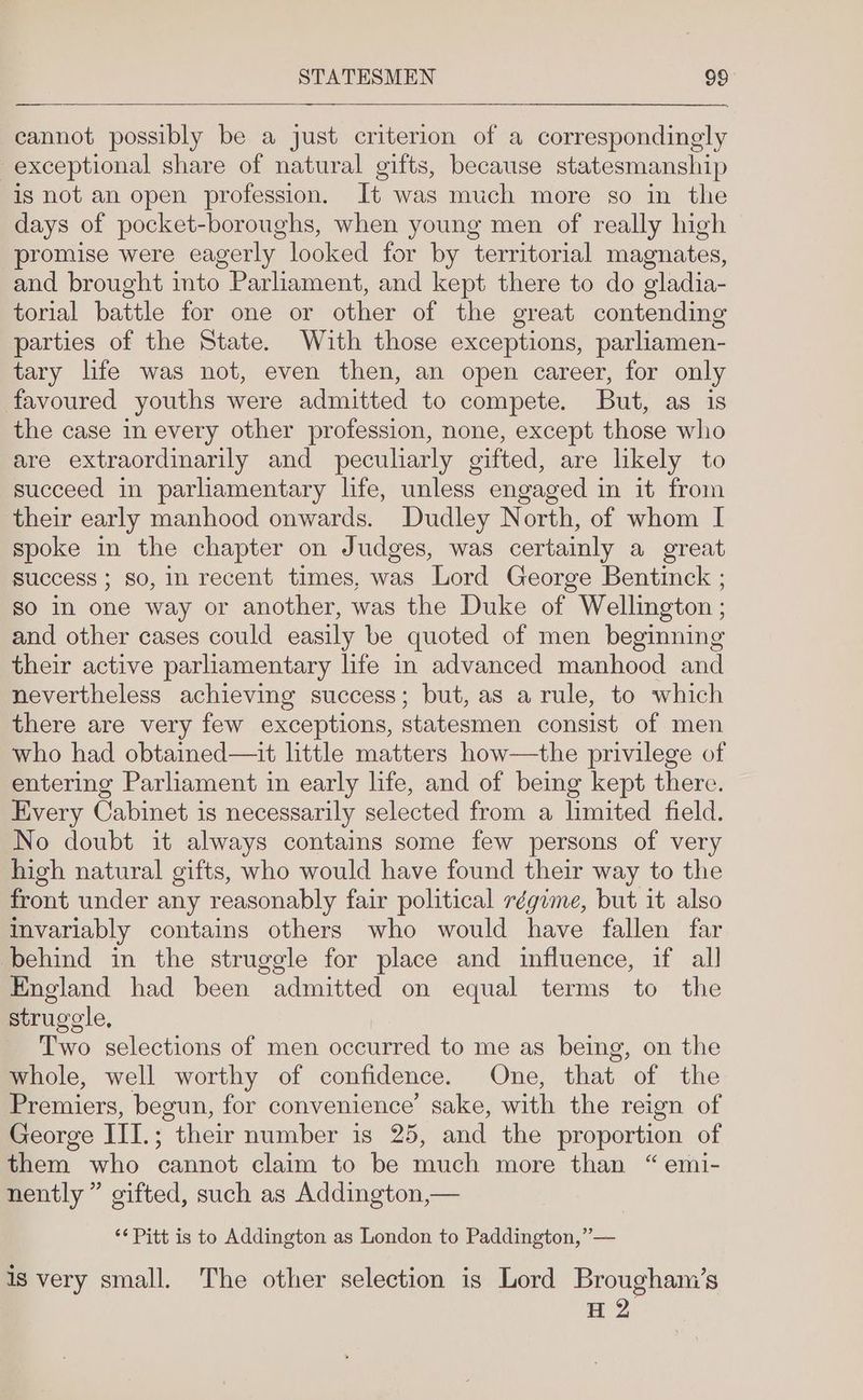 cannot possibly be a just criterion of a correspondingly exceptional share of natural gifts, because statesmanship is not an open profession. It was much more so in the days of pocket-boroughs, when young men of really high promise were eagerly looked for by territorial magnates, and brought into Parliament, and kept there to do gladia- torial battle for one or other of the great contending parties of the State. With those exceptions, parliamen- tary life was not, even then, an open career, for only favoured youths were admitted to compete. But, as is the case in every other profession, none, except those who are extraordinarily and peculiarly gifted, are likely to succeed in parliamentary life, unless engaged in it from their early manhood onwards. Dudley North, of whom I spoke in the chapter on Judges, was certainly a great success ; so, in recent times, was Lord George Bentinck ; so In one way or another, was the Duke of Wellington ; and other cases could easily be quoted of men beginning their active parliamentary life in advanced manhood and nevertheless achieving success; but, as a rule, to which there are very few exceptions, statesmen consist of men who had obtained—it little matters how—the privilege of entering Parliament in early life, and of being kept there. Every Cabinet is necessarily selected from a limited field. No doubt it always contains some few persons of very high natural gifts, who would have found their way to the front under any reasonably fair political régime, but it also invariably contains others who would have fallen far behind in the struggle for place and influence, if all England had been admitted on equal terms to the struggle, Two selections of men occurred to me as being, on the whole, well worthy of confidence. One, that of the Premiers, begun, for convenience’ sake, with the reign of George III.; their number is 25, and the proportion of them who cannot claim to be much more than “emi- nently” gifted, such as Addington,— ‘¢ Pitt is to Addington as London to Paddington,”— is very small. The other selection is Lord Brougham’s H 2