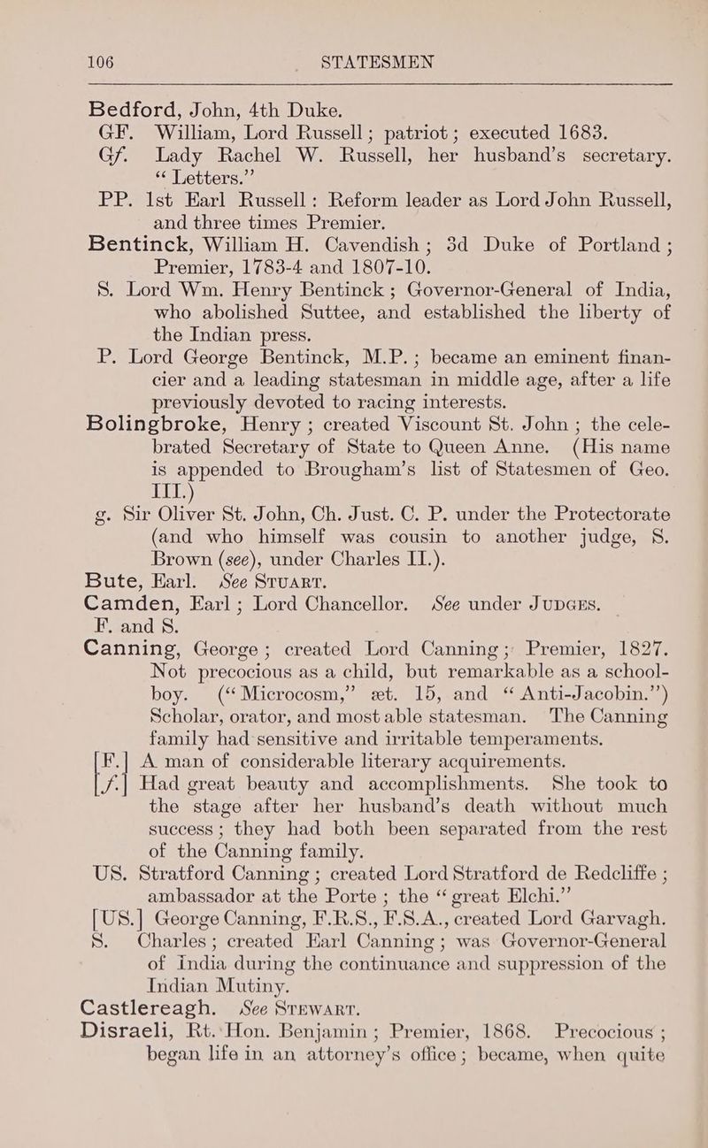 Bedford, John, 4th Duke. GF. William, Lord Russell; patriot ; executed 1683. Gf. Lady Rachel W. Russell, her husband’s secretary. * Letters.” PP. Ist Earl Russell: Reform leader as Lord John Russell, and three times Premier. Bentinck, William H. Cavendish ; 3d Duke of Portland ; Premier, 1783-4 and 1807-10. 8. Lord Wm. Henry Bentinck ; Governor-General of India, who abolished Suttee, and established the liberty of the Indian press. P. Lord George Bentinck, M.P.; became an eminent finan- cier and a leading statesman in middle age, after a life previously devoted to racing interests. Bolingbroke, Henry ; created Viscount St. John ; the cele- brated Secretary of State to Queen Anne. (His name is appended to Brougham’s list of Statesmen of Geo. ine g. Sir ahs St. John, Ch. Just. C. P. under the Protectorate (and who himself was cousin to another judge, 8. Brown (see), under Charles IT.). Bute, Harl. See Stuart. Camden, Earl; Lord Chancellor. See under JupGEs. — F. and 8. Canning, George; created Lord Canning; Premier, 1827. Not precocious as a child, but remarkable as a school- boy. (“ Microcosm,” et. 15, and “ Anti-Jacobin.’’) Scholar, orator, and most able statesman. The Canning family had sensitive and irritable temperaments. F.| A man of considerable literary acquirements. 4 Had great beauty and accomplishments. She took to the stage after her husband’s death without much success ; they had both been separated from the rest of the Canning family. US. Stratford Canning ; created Lord Stratford de Redcliffe ; ambassador at the Porte ; the “ great Elchi.” [US.] George Canning, F.R.S., F.8.A., created Lord Garvagh. 8. Charles; created Earl Canning ; was Governor-General of india during the continuance and suppression of the Indian Mutiny. Castlereagh. See Srewarr. Disraeli, Rt..Hon. Benjamin; Premier, 1868. Precocious ; began life in an attorney’s office; became, when quite