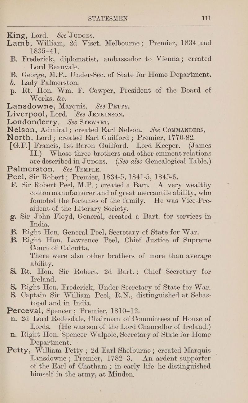 King, Lord. See Jupazs. Lamb, William, 2d Visct. Melbourne; Premier, 1834 and 1835-41, B. Frederick, diplomatist, ambassador to Vienna; created - Lord Beauvale. B. George, M.P., Under-Sec. of State for Home Department. 6. Lady Palmerston. p- Rt. Hon. Wm. F. Cowper, President of the Board of Works, &amp;c. Lansdowne, Marquis. See Perry. Liverpool, Lord. See JENKINSON. Londonderry. See Srewarr. Nelson, Admiral ; created Earl Nelson. See COMMANDERS, North, Lord; created Earl Guilford ; Premier, 1770-82. [G.F.] Francis, lst Baron Guilford. Lord Keeper. (James II.) Whose three brothers and other eminent relations are described in Jupars. (See also Genealogical Table.) Palmerston. See TEMPLE. Peel, Sir Robert ; Premier, 1834-5, 1841-5, 1845-6. F. Sir Robert Peel, M.P.; created a Bart. A very wealthy cotton manufacturer and of great mercantile ability, who founded the fortunes of the family. He was Vice-Pre- sident of the Literary Society. g. Sir John Floyd, General, created a Bart. for services in India. B. Right Hon. General Peel, Secretary of State for War. B. Right Hon. Lawrence Peel, Chief Justice of Supreme Court of Calcutta. There were also other brothers of more than average ability. S. Rt. Hon. Sir Robert, 2d Bart.; Chief Secretary for Ireland. S. Right Hon. Frederick, Under Secretary of State for War. S. Captain Sir William Peel, R.N., distinguished at Sebas- topol and in India. Perceval, Spencer ; Premier, 1810-12. n. 2d Lord Redesdale, Chairman of Committees of House of Lords. (He was son of the Lord Chancellor of Ireland.) n. Right Hon. Spencer Walpole, Secretary of State for Home Department, Petty, William Petty ; 2d Earl Shelburne; created Marquis _ Lansdowne ; Premier, 1782-3. An ardent supporter of the Earl of Chatham ; in early life he distinguished himself in the army, at Minden.