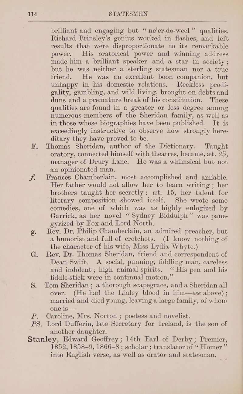 VER brilliant and engaging but “ ne’er-do-weel ”’ qualities. Richard Brinsley’s genius worked in flashes, and left results that were disproportionate to its remarkable power. His oratorical power and winning address made him a brilliant speaker and a star in society ; but he was neither a sterling statesman nor a true friend. He was an excellent boon companion, but unhappy in his domestic relations. Reckless prodi- gality, gambling, and wild living, brought on debts and duns and a premature break of his constitution. These qualities are found in a greater or less degree among numerous members of the Sheridan family, as well as in those whose biographies have been published. It is exceedingly instructive to observe how strongly here- ditary they have proved to be. Thomas Sheridan, author of the Dictionary. Taught oratory, connected himself with theatres, became, et. 25, manager of Drury Lane. He was a whimsical but not an opinionated man. Frances Chamberlain, most accomplished and amiable. Her father would not allow her to learn writing ; her brothers taught her secretly: et. 15, her talent for literary composition showed itself. She wrote some comedies, one of which was as highly eulogized by Garrick, as her novel ‘Sydney Biddulph” was pane- gyrized by Fox and Lord North. Rev. Dr. Philip Chamberlain, an admired preacher, but a humorist and full of crotchets. (I know nothing of the character of his wife, Miss Lydia Whyte.) Rev. Dr. Thomas Sheridan, friend and correspondent of Dean Swift. A social, punning, fiddling man, careless and indolent; high animal spirits. ‘His pen and his fiddle-stick were in continual motion.” Tom Sheridan ; a thorough scapegrace, and a Sheridan all over. (He had the Linley blood in him—see above) ; married and died young, leaving a large family, of whom one is— Caroline, Mrs. Norton ; poetess and novelist. another daughter. 1852, 1858-9, 1866-8 ; scholar ; translator of ‘ Homer ”’ into English verse, as well as orator and statesman.