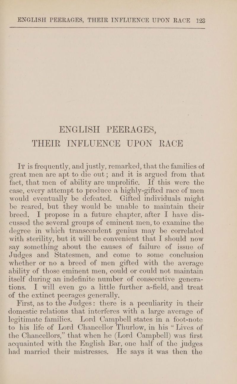ENGLISH PEERAGES, THEIR INFLUENCE UPON RACE It is frequently, and justly, remarked, that the families of creat men are apt to die out; and it is argued from that fact, that men of ability are unprolific. If this were the case, every attempt to produce a highly-gifted race of men would eventually be defeated. Gifted individuals might be reared, but they would be unable to maintain their breed. I propose in a future chapter, after I have dis- cussed the several groups of eminent men, to examine the degree in which transcendent genius may be correlated with sterility, but it will be convenient that I should now say something about the causes of failure of issue of Judges and Statesmen, and come to some conclusion _ whether or no a breed of men gifted with the average ability of those eminent men, could or could not maintain itself during an indefinite number of consecutive genera- tions. I will even go a little further a-field, and treat of the extinct peerages generally. First, as to the Judges: there is a peculiarity im their domestic relations that interferes with a large average of legitimate families. Lord Campbell states in a foot-note to his life of Lord Chancellor Thurlow, in his “ Lives of the Chancellors,” that when he (Lord Campbell) was first acquainted with the English Bar, one half of the judges had married their mistresses. He says it was then the