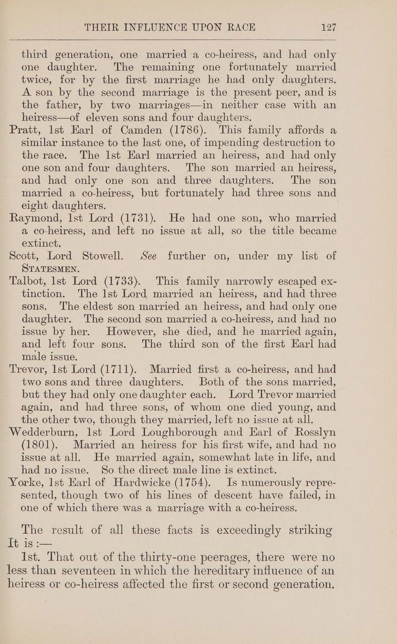 third generation, one married a co-heiress, and had only one daughter. The remaining one fortunately married twice, for by the first marriage he had only daughters. A son by the second marriage is the present peer, and is the father, by two marriages—in neither case with an heiress—of eleven sons and four daughters. Pratt, 1st Earl of Camden (1786). This family affords a similar instance to the last one, of impending destruction to the race. The Ist Harl married an heiress, and had only one son and four daughters. The son married an heiress, and had only one son and three daughters. The son married a co-heiress, but fortunately had three sons and eight daughters. Raymond, Ist Lord (1731). He had one son, who married a co-heiress, and left no issue at all, so the title became extinct. Scott, Lord Stowell. See further on, under my lst of STATESMEN, Talbot, lst Lord (1733). This family narrowly escaped ex- tinction. The lst Lord married an heiress, and had three sons. The eldest son married an heiress, and had only one daughter. The second son married a co-heiress, and had no issue by her. However, she died, and he married again, and left four sons. The third son of the first Earl had male issue. Trevor, lst Lord (1711). Married first a co-heiress, and had two sons and three daughters. Both of the sons married, but they had only one daughter each. Lord Trevor married again, and had three sons, of whom one died young, and the other two, though they married, left no issue at all. -Wedderburn, 1st Lord Loughborough and Earl of Rosslyn (1801). Married an heiress for his first wife, and had no issue at all. He married again, somewhat late in life, and had no issue. So the direct male line is extinct. Yorke, 1st Harl of Hardwicke (1754). Is numerously repre- sented, though two of his lines of descent have failed, in one of which there was a marriage with a co-heiress. The result of all these facts is exceedingly striking It is :— Ist. That out of the thirty-one peerages, there were no less than seventeen in which the hereditary influence of an heiress or co-heiress affected the first or second generation.