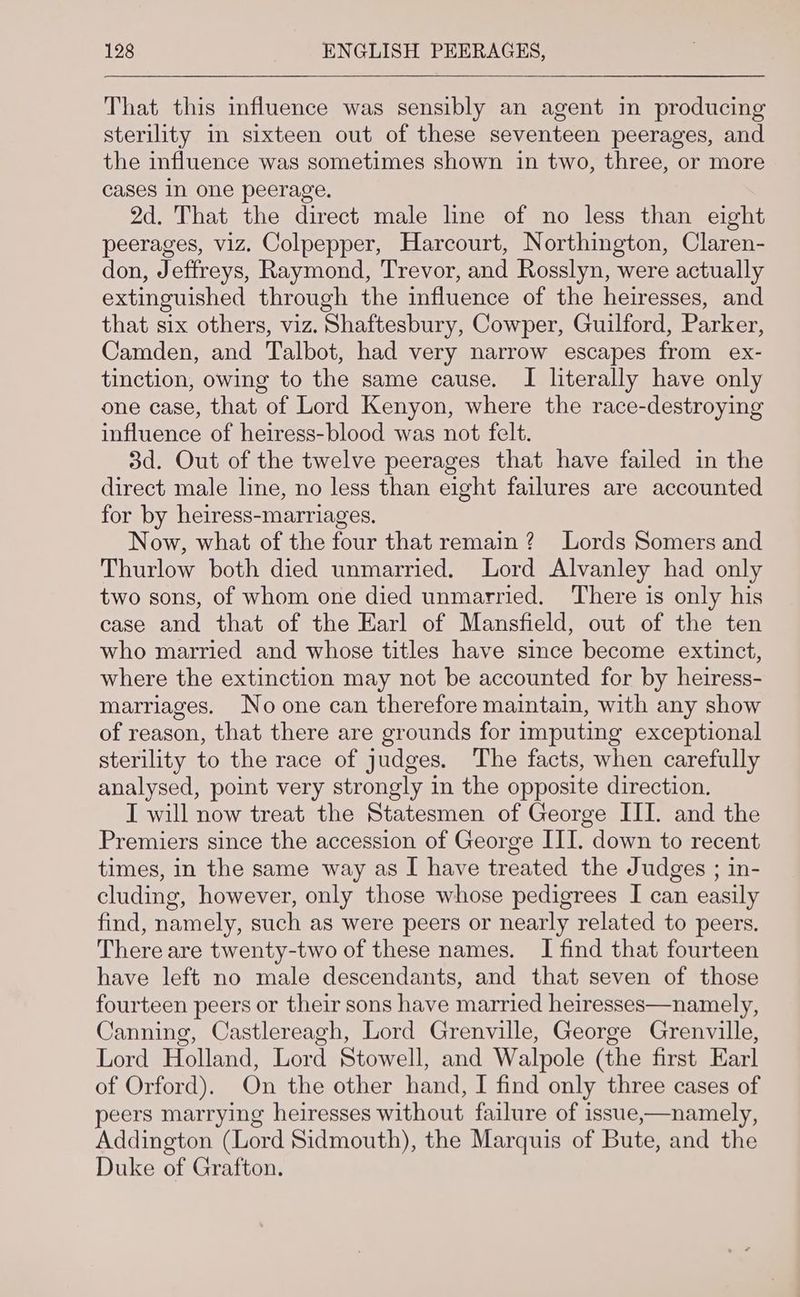 That this influence was sensibly an agent in producing sterility in sixteen out of these seventeen peerages, and the influence was sometimes shown in two, three, or more cases In one peerage. 2d. That the direct male line of no less than eight peerages, viz. Colpepper, Harcourt, Northington, Claren- don, Jeffreys, Raymond, Trevor, and Rosslyn, were actually extinguished through the influence of the heiresses, and that six others, viz. Shaftesbury, Cowper, Guilford, Parker, Camden, and Talbot, had very narrow escapes from ex- tinction, owing to the same cause. I literally have only one case, that of Lord Kenyon, where the race-destroying influence of heiress-blood was not felt. 3d. Out of the twelve peerages that have failed in the direct male line, no less than eight failures are accounted for by heiress-marriages. Now, what of the four that remain ? Lords Somers and Thurlow both died unmarried. Lord Alvanley had only two sons, of whom one died unmarried. There is only his case and that of the Earl of Mansfield, out of the ten who married and whose titles have since become extinct, where the extinction may not be accounted for by heiress- marriages. No one can therefore maintain, with any show of reason, that there are grounds for imputing exceptional sterility to the race of judges. The facts, when carefully analysed, point very strongly in the opposite direction. I will now treat the Statesmen of George III. and the Premiers since the accession of George III. down to recent times, in the same way as I have treated the Judges ; in- cluding, however, only those whose pedigrees I can easily find, namely, such as were peers or nearly related to peers, There are twenty-two of these names. I find that fourteen have left no male descendants, and that seven of those fourteen peers or their sons have married heiresses—namely, Canning, Castlereagh, Lord Grenville, George Grenville, Lord Holland, Lord Stowell, and Walpole (the first Earl of Orford). On the other hand, I find only three cases of peers marrying heiresses without failure of issue,—namely, Addington (Lord Sidmouth), the Marquis of Bute, and the Duke of Grafton.