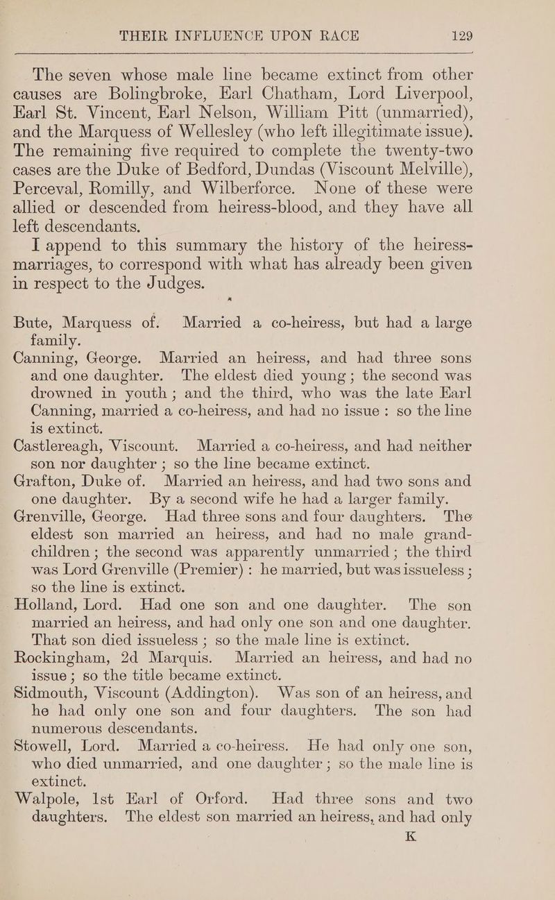 The seven whose male line became extinct from other causes are Bolingbroke, Earl Chatham, Lord Liverpool, Earl St. Vincent, Earl Nelson, William Pitt (unmarried), and the Marquess of Wellesley (who left illegitimate issue). The remaining five required to complete the twenty-two cases are the Duke of Bedford, Dundas (Viscount Melville), Perceval, Romilly, and Wilberforce. None of these were allied or descended from heiress-blood, and they have all left descendants. IT append to this summary the history of the heiress- marriages, to correspond with what has already been given in respect to the Judges. x Bute, Marquess of. Married a co-heiress, but had a large family. Canning, George. Married an heiress, and had three sons and one daughter. The eldest died young; the second was drowned in youth ; and the third, who was the late Earl Canning, married a co-heiress, and had no issue: so the line is extinct. Castlereagh, Viscount. Married a co-heiress, and had neither son nor daughter ; so the line became extinct. Grafton, Duke of. Married an heiress, and had two sons and one daughter. By a second wife he had a larger family. Grenville, George. Had three sons and four daughters. The eldest son married an heiress, and had no male grand- children ; the second was apparently unmarried ; the third was Lord Grenville (Premier) : he married, but was issueless ; so the line is extinct. -Holland, Lord. Had one son and one daughter. The son married an heiress, and had only one son and one daughter. That son died issueless ; so the male line is extinct. Rockingham, 2d Marquis. Married an heiress, and had no issue ; so the title became extinct. Sidmouth, Viscount (Addington). Was son of an heiress, and he had only one son and four daughters. The son had numerous descendants. Stowell, Lord. Married a co-heiress. He had only one son, who died unmarried, and one daughter ; so the male line is extinct. Walpole, Ist Earl of Orford. Had three sons and two daughters. The eldest son married an heiress, and had only K