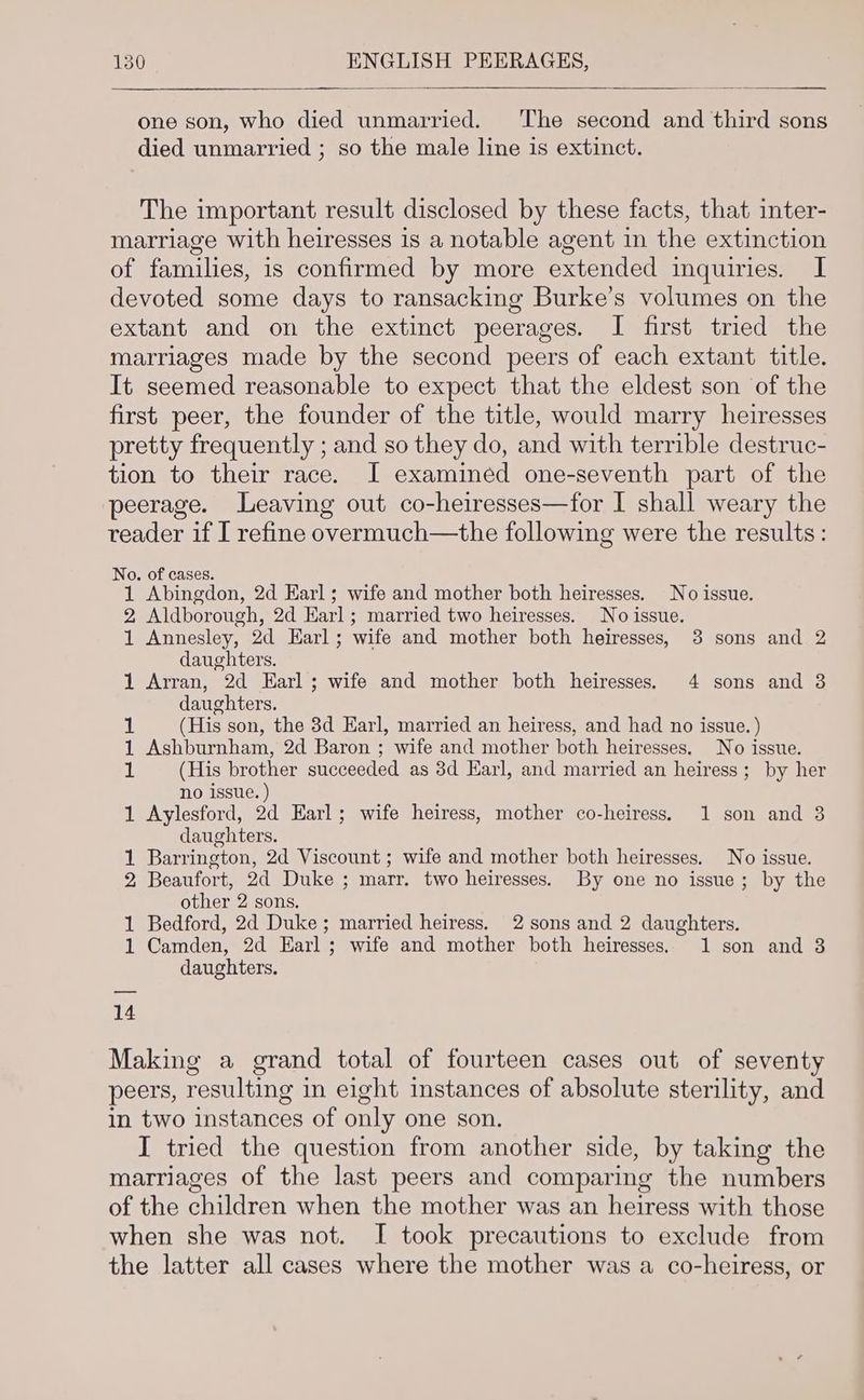 one son, who died unmarried. The second and third sons died unmarried ; so the male line is extinct. The important result disclosed by these facts, that inter- marriage with heiresses is a notable agent in the extinction of families, is confirmed by more extended inquiries. I devoted some days to ransacking Burke’s volumes on the extant and on the extinct peerages. I first tried the marriages made by the second peers of each extant title. It seemed reasonable to expect that the eldest son of the first peer, the founder of the title, would marry heiresses pretty frequently ; and so they do, and with terrible destruc- tion to their race. J examined one-seventh part of the peerage. Leaving out co-heiresses—for I shall weary the reader if I refine overmuch—the following were the results: No. of cases. 1 Abingdon, 2d Earl; wife and mother both heiresses. No issue. 2 Aldborough, 2d Earl; married two heiresses. No issue. 1 Annesley, 2d Earl; wife and mother both heiresses, 3 sons and 2 daughters. 1 Arran, 2d Earl; wife and mother both heiresses. 4 sons and 8 daughters. 1 (His son, the 3d Earl, married an heiress, and had no issue. ) 1 Ashburnham, 2d Baron ; wife and mother both heiresses. No issue. iL (His brother succeeded as 3d Earl, and married an heiress; by her no issue. ) 1 Aylesford, 2d Earl; wife heiress, mother co-heiress. 1 son and 3 daughters. 1 Barrington, 2d Viscount ; wife and mother both heiresses. No issue. 2 Beaufort, 2d Duke ; marr. two heiresses. By one no issue; by the other 2 sons, 1 Bedford, 2d Duke; married heiress. 2 sons and 2 daughters. 1 Camden, 2d Earl; wife and mother both heiresses. 1 son and 3 daughters. 14 Making a grand total of fourteen cases out of seventy peers, resulting in eight instances of absolute sterility, and in two instances of only one son. I tried the question from another side, by taking the marriages of the last peers and comparing the numbers of the children when the mother was an heiress with those when she was not. I took precautions to exclude from the latter all cases where the mother was a co-heiress, or