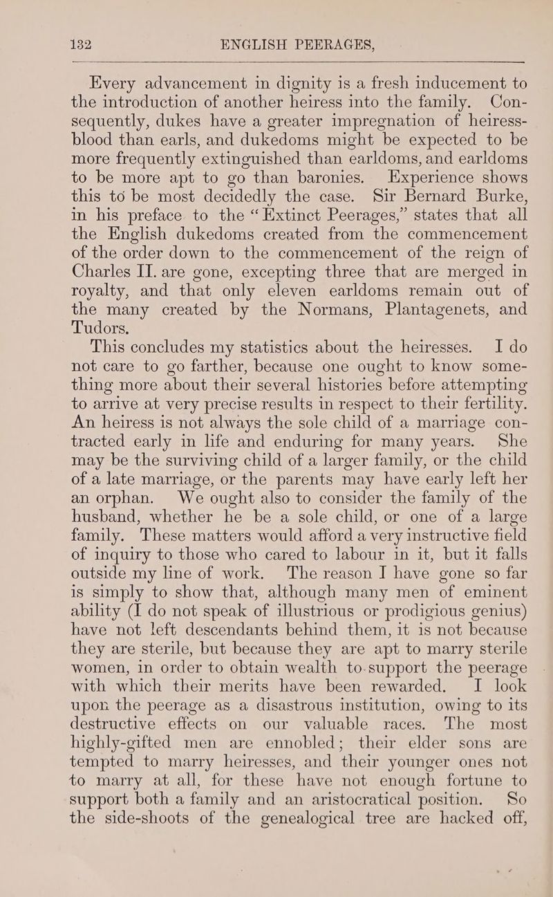Every advancement in dignity is a fresh inducement to the introduction of another heiress into the family. Con- sequently, dukes have a greater impregnation of heiress- blood than earls, and dukedoms might be expected to be more frequently extinguished than earldoms, and earldoms to be more apt to go than baronies. Experience shows this to be most decidedly the case. Sir Bernard Burke, in his preface to the “ Extinct Peerages,” states that all the English dukedoms created from the commencement of the order down to the commencement of the reign of Charles II. are gone, excepting three that are merged in royalty, and that only eleven earldoms remain out of the many created by the Normans, Plantagenets, and Tudors. This concludes my statistics about the heiresses. I do not care to go farther, because one ought to know some- thing more about their several histories before attempting to arrive at very precise results in respect to their fertility. An heiress is not always the sole child of a marriage con- tracted early in life and enduring for many years. She may be the surviving child of a larger family, or the child of a late marriage, or the parents may have early left her an orphan. We ought also to consider the family of the husband, whether he be a sole child, or one of a large family. These matters would afford a very instructive field of inquiry to those who cared to labour in it, but it falls outside my line of work. The reason J have gone so far is simply to show that, although many men of eminent ability (I do not speak of illustrious or prodigious genius) have not left descendants behind them, it is not because they are sterile, but because they are apt to marry sterile women, in order to obtain wealth to-support the peerage with which their merits have been rewarded. I look upon the peerage as a disastrous institution, owing to its destructive effects on our valuable races. The most highly-gifted men are ennobled; their elder sons are tempted to marry heiresses, and their younger ones not to marry at all, for these have not enough fortune to support both a family and an aristocratical position. So the side-shoots of the genealogical tree are hacked off,