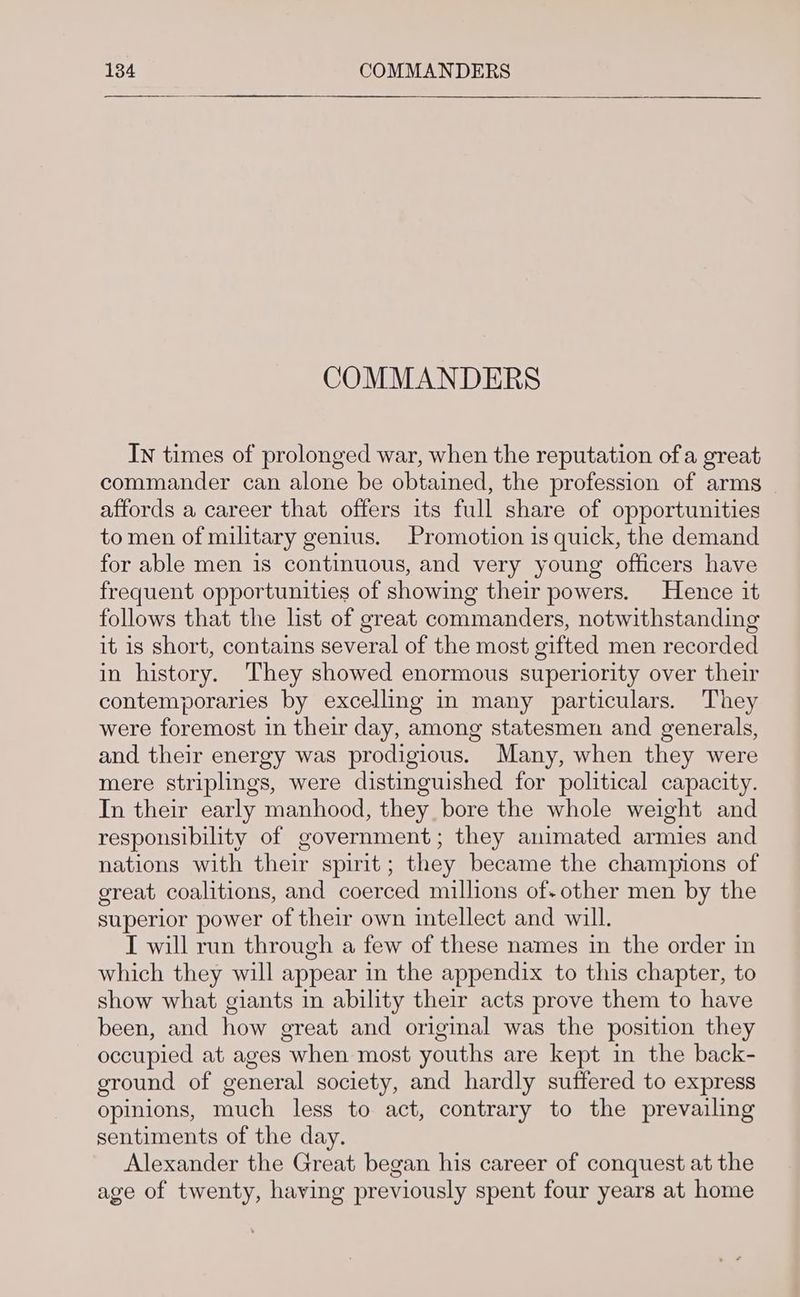 COMMANDERS In times of prolonged war, when the reputation of a great commander can alone be obtained, the profession of arms affords a career that offers its full share of opportunities to men of military genius. Promotion 1s quick, the demand for able men is continuous, and very young officers have frequent opportunities of showing their powers. Hence it follows that the list of great commanders, notwithstanding it is short, contains several of the most gifted men recorded in history. They showed enormous superiority over their contemporaries by excelling in many particulars. They were foremost in their day, among statesmen and generals, and their energy was prodigious. Many, when they were mere striplings, were distinguished for political capacity. In their early manhood, they bore the whole weight and responsibility of government; they animated armies and nations with their spirit; they became the champions of great coalitions, and coerced millions of- other men by the superior power of their own intellect and will. I will run through a few of these names in the order in which they will appear in the appendix to this chapter, to show what giants in ability their acts prove them to have been, and how great and original was the position they occupied at ages when most youths are kept in the back- ground of general society, and hardly suffered to express opinions, much less to act, contrary to the prevailing sentiments of the day. Alexander the Great began his career of conquest at the age of twenty, having previously spent four years at home