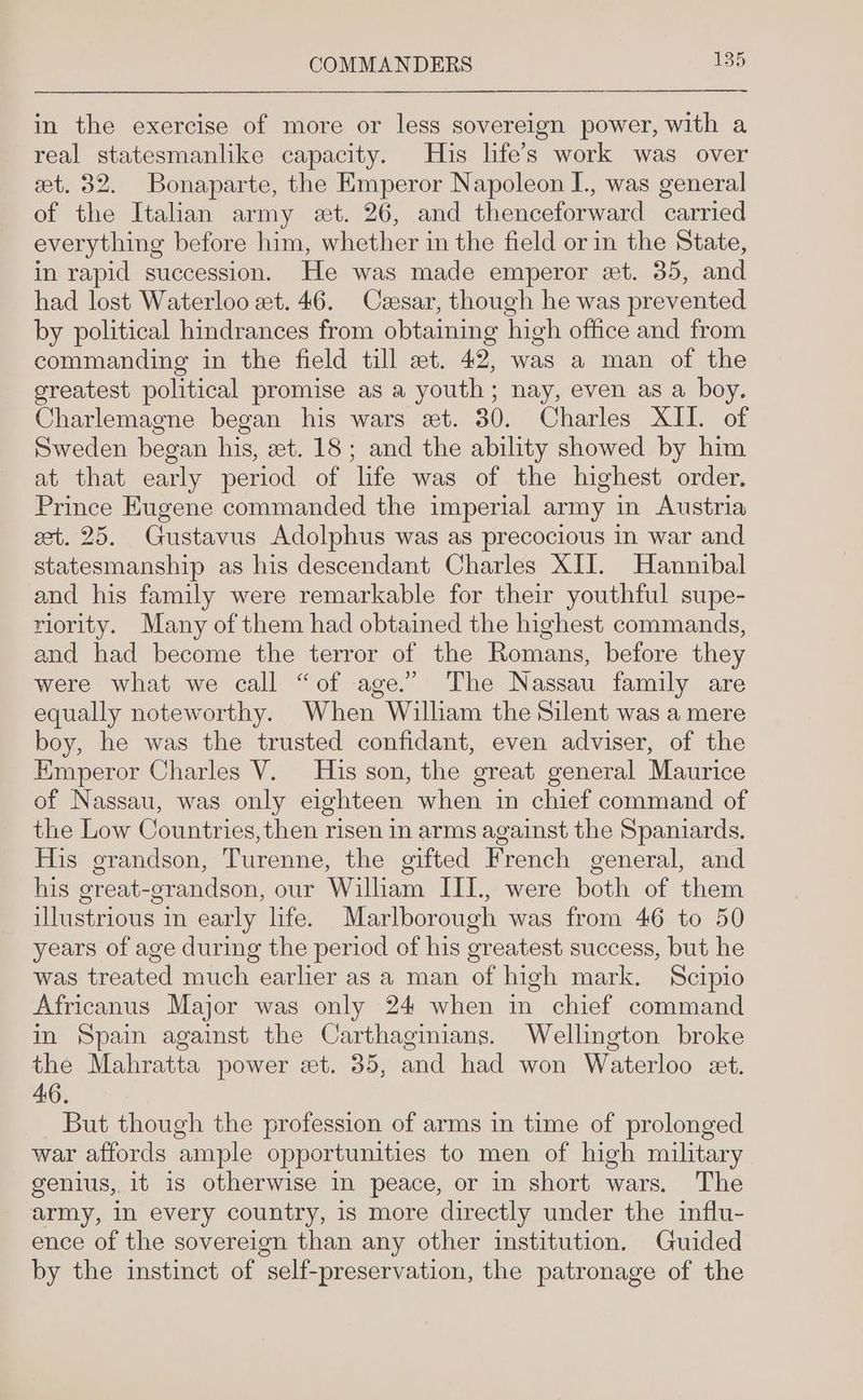 in the exercise of more or less sovereign power, with a real statesmanlike capacity. His life’s work was over eet. 32. Bonaparte, the Emperor Napoleon I., was general of the Italian army et. 26, and thenceforward carried everything before him, whether in the field or in the State, in rapid succession. He was made emperor et. 35, and had lost Waterloo et. 46. Czesar, though he was prevented by political hindrances from obtaining high office and from commanding in the field till et. 42, was a man of the greatest political promise as a youth; nay, even as a boy. Charlemagne began his wars et. 30. Charles XII. of Sweden began his, zt. 18; and the ability showed by him at that early period of hfe was of the highest order, Prince Eugene commanded the imperial army in Austria cet. 25. Gustavus Adolphus was as precocious in war and statesmanship as his descendant Charles XII. Hannibal and his family were remarkable for their youthful supe- riority. Many of them had obtained the highest commands, and had become the terror of the Romans, before they were what we call “of age.” The Nassau family are equally noteworthy. When William the Silent was a mere boy, he was the trusted confidant, even adviser, of the Emperor Charles V. His son, the great general Maurice of Nassau, was only eighteen when in chief command of the Low Countries, then risen in arms against the Spaniards. His grandson, Turenne, the gifted French general, and his great-grandson, our William III., were both of them illustrious in early hfe. Marlborough was from 46 to 50 years of age during the period of his greatest success, but he was treated much earlier as a man of high mark. Scipio Africanus Major was only 24 when in chief command in Spain against the Carthaginians. Wellington broke the Mahratta power et. 35, and had won Waterloo et. 46. But though the profession of arms in time of prolonged war affords ample opportunities to men of high military genius, it is otherwise in peace, or in short wars. The army, in every country, is more directly under the influ- ence of the sovereign than any other institution. Guided by the instinct of self-preservation, the patronage of the
