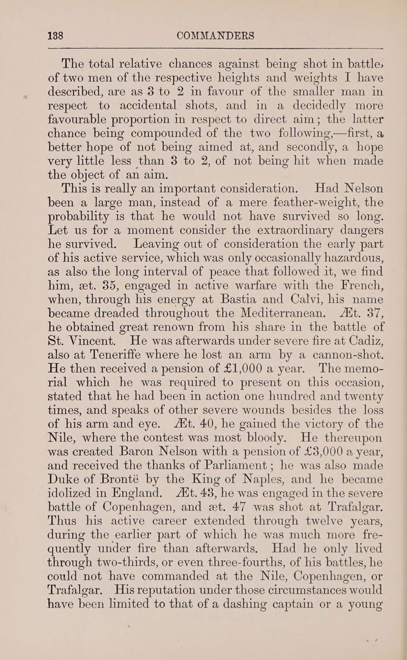 The total relative chances against being shot in battle, of two men of the respective heights and weights I have described, are as 8 to 2 in favour of the smaller man in respect to accidental shots, and in a decidedly more favourable proportion in respect to direct aim; the latter chance being compounded of the two following,—first, a better hope of not being aimed at, and secondly, a hope very little less than 3 to 2, of not being hit when made the object of an aim. This is really an important consideration. Had Nelson been a large man, instead of a mere feather-weight, the probability is that he would not have survived so long. Let us for a moment consider the extraordinary dangers he survived. Leaving out of consideration the early part of his active service, which was only occasionally hazardous, as also the long interval of peace that followed it, we find him, et. 35, engaged in active warfare with the French, when, through his energy at Bastia and Calvi, his name became dreaded throughout the Mediterranean. Ait. 37, he obtained great renown from his share in the battle of St. Vincent. He was afterwards under severe fire at Cadiz, also at Teneriffe where he lost an arm by a cannon-shot. He then received a pension of £1,000 a year. The memo- rial which he was required to present on this occasion, stated that he had been in action one hundred and twenty times, and speaks of other severe wounds besides the loss of his arm and eye. Att. 40, he gained the victory of the Nile, where the contest was most bloody. He thereupon was created Baron Nelson with a pension of £3,000 a year, and received the thanks of Parliament ; he was also made Duke of Bronté by the King of Naples, and he became idolized in England. Att. 43, he was engaged in the severe battle of Copenhagen, and et. 47 was shot at Trafalgar. Thus his active career extended through twelve years, during the earlier part of which he was much more fre- quently under fire than afterwards. Had he only lived through two-thirds, or even three-fourths, of his battles, he could not have commanded at the Nile, Copenhagen, or Trafalgar. His reputation under those circumstances would have been limited to that of a dashing captain or a young