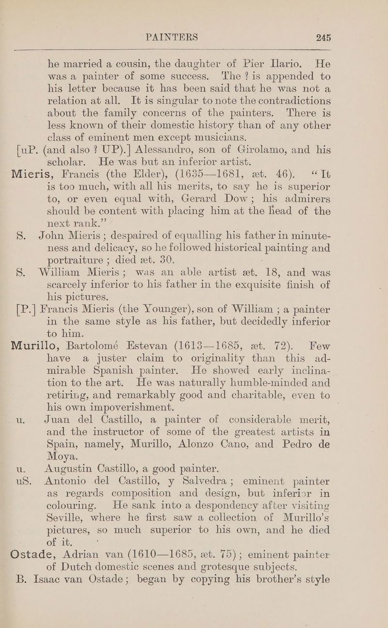 he married a cousin, the daughter of Pier Ilario. He was a painter of some success. The? is appended to his letter because it has been said that he was not a relation at all. It is singular to note the contradictions about the family concerns of the painters. There is less known of their domestic history than of any other class of eminent men except musicians. [uP. (and also ? UP).] Alessandro, son of Girolamo, and his scholar. He was but an inferior artist. Mieris, Francis (the Elder), (1635—1681, et. 46). “Tt is too much, with all his merits, to say he is superior to, or even equal with, Gerard Dow; his admirers should be content with placing him at the head of the next rank.” S. John Mieris; despaired of equalling his father in minute- ness and delicacy, so he followed historical painting and portraiture ; died et. 30. S. William Mieris; was an able artist et. 18, and was scarcely inferior to his father in the exquisite finish of his pictures. [P.] Francis Mieris (the Younger), son of William ; a painter in the same style as his father, but decidedly inferior to him. Murillo, Bartolomé Estevan (1613—1685, wet. 72). Few have a juster claim to originality than this ad- mirable Spanish painter. He showed early inclina- tion to the art. He was naturally humble-minded and retiring, and remarkably good and charitable, even to his own impoverishment. | u. Juan del Castillo, a painter of considerable merit, and the instructor of some of the greatest artists in Spain, namely, Murillo, Alonzo Cano, and Pedro de Moya. u. Augustin Castillo, a good painter. uS. Antonio del Castillo, y Salvedra; eminent painter as regards composition and design, but inferior in colouring. He sank into a despondency after visiting Seville, where he first saw a collection of Murillo’s pictures, so much superior to his own, and he died of it. Ostade, Adrian van (1610—1685, wt. 75); eminent painter of Dutch domestic scenes and grotesque subjects. B. Isaac van Ostade; began by copying his brother’s style