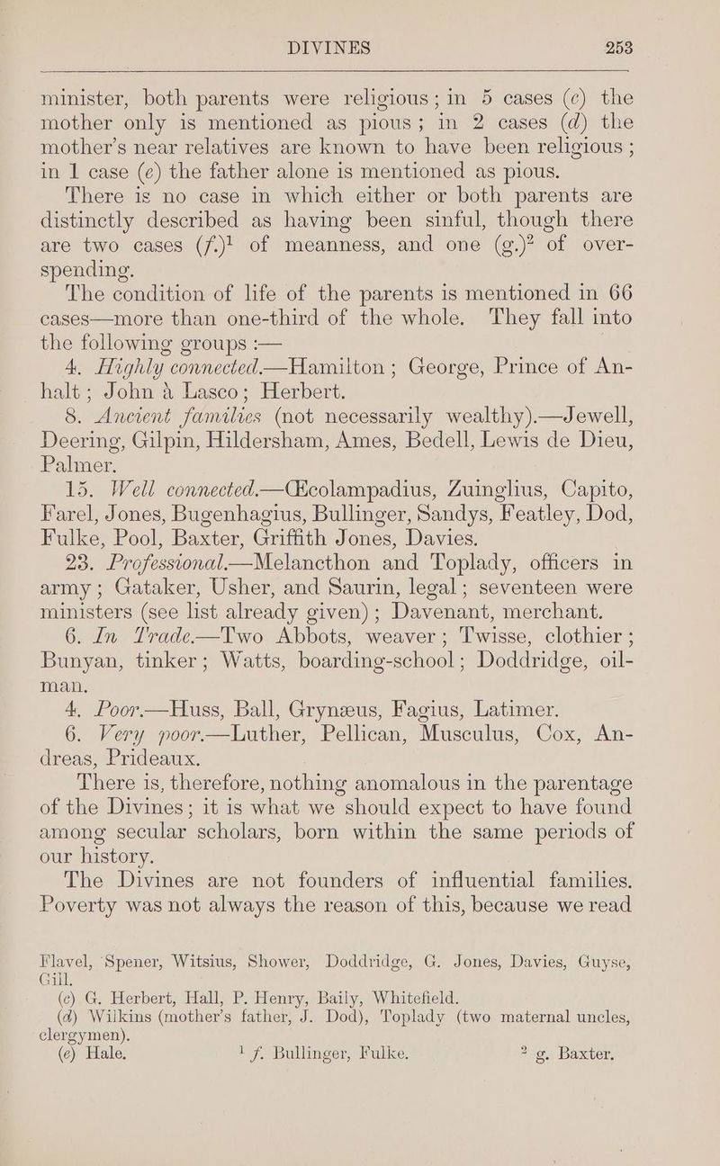 minister, both parents were religious; in 5 cases (¢) the mother only is mentioned as pious; in 2 cases (d) the mother’s near relatives are known to have been religious ; in 1 case (¢) the father alone is mentioned as pious. There is no case in which either or both parents are distinctly described as having been sinful, though there are two cases (7.)' of meanness, and one (g.)? of over- spending. The condition of life of the parents is mentioned in 66 cases—more than one-third of the whole. They fall into the following groups :— | 4, Highly connected—Hamilton ; George, Prince of An- halt ; John 4 Lasco; Herbert. 8. Ancient families (not necessarily wealthy).—Jewell, Deering, Gilpin, Hildersham, Ames, Bedell, Lewis de Dieu, Palmer. 15. Well connected—C&amp;colampadius, Zuinglius, Capito, Farel, Jones, Bugenhagius, Bullinger, Sandys, Featley, Dod, Fulke, Pool, Baxter, Griffith Jones, Davies. 23. Professional—Melancthon and Toplady, officers in army; Gataker, Usher, and Saurin, legal; seventeen were ministers (see list already given); Davenant, merchant. 6. In Trade—Two Abbots, weaver; Twisse, clothier ; Bunyan, tinker; Watts, boarding-school; Doddridge, oil- man. 4. Poor.—Huss, Ball, Gryneeus, Fagius, Latimer. 6. Very poor.—Luther, Pellican, Musculus, Cox, An- dreas, Prideaux. There is, therefore, nothing anomalous in the parentage of the Divines; it is what we should expect to have found among secular scholars, born within the same periods of our history. The Divines are not founders of influential families. Poverty was not always the reason of this, because we read Flavel, Spener, Witsius, Shower, Doddridge, G. Jones, Davies, Guyse, Gill. (c).G. Herbert, Hall, P. Henry, Baily, Whitefield. (4) Wilkins (mother’s father, J. Dod), Toplady (two maternal uncles, clergymen). (e) Hale. 1 f. Bullinger, Fulke. * g, Baxter,