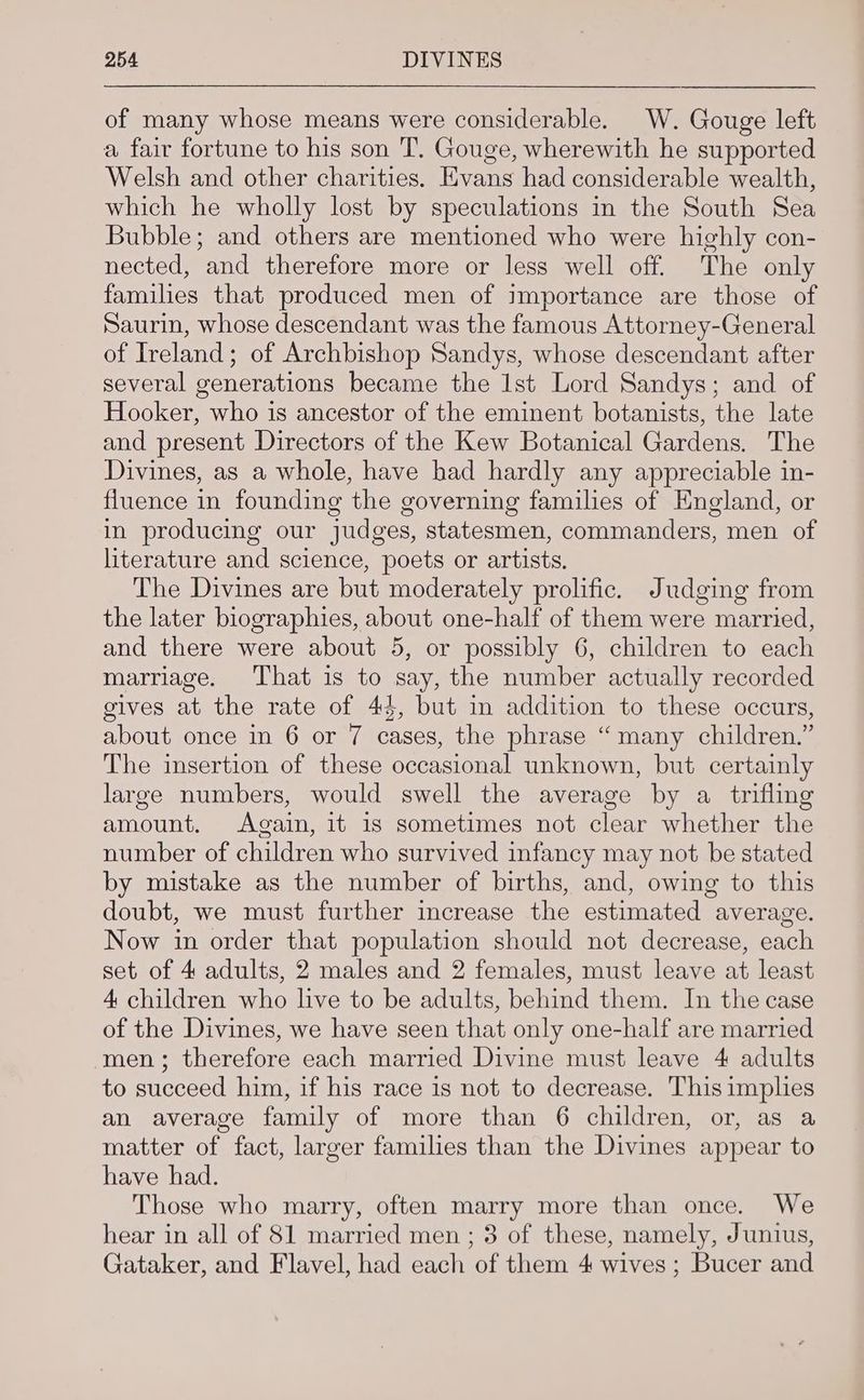 of many whose means were considerable. W. Gouge left a fair fortune to his son T. Gouge, wherewith he supported Welsh and other charities. Evans had considerable wealth, which he wholly lost by speculations in the South Sea Bubble; and others are mentioned who were highly con- nected, and therefore more or less well off. The only families that produced men of importance are those of Saurin, whose descendant was the famous Attorney-General of Ireland; of Archbishop Sandys, whose descendant after several generations became the Ist Lord Sandys; and of Hooker, who is ancestor of the eminent botanists, the late and present Directors of the Kew Botanical Gardens. The Divines, as a whole, have had hardly any appreciable in- fluence in founding the governing families of England, or in producing our judges, statesmen, commanders, men of literature and science, poets or artists. The Divines are but moderately prolific. Judging from the later biographies, about one-half of them were married, and there were about 5, or possibly 6, children to each marriage. That is to say, the number actually recorded gives at the rate of 44, but in addition to these occurs, about once in 6 or 7 cases, the phrase “many children.” The insertion of these occasional unknown, but certainly large numbers, would swell the average by a trifling amount. Again, it 1s sometimes not clear whether the number of children who survived infancy may not be stated by mistake as the number of births, and, owing to this doubt, we must further increase the estimated average. Now in order that population should not decrease, each set of 4 adults, 2 males and 2 females, must leave at least 4 children who live to be adults, behind them. In the case of the Divines, we have seen that only one-half are married men; therefore each married Divine must leave 4 adults to succeed him, if his race is not to decrease. This imphes an average family of more than 6 children, or, as a matter of fact, larger families than the Divines appear to have had. Those who marry, often marry more than once. We hear in all of 81 married men ; 3 of these, namely, Junius, Gataker, and Flavel, had each of them 4 wives ; Bucer and