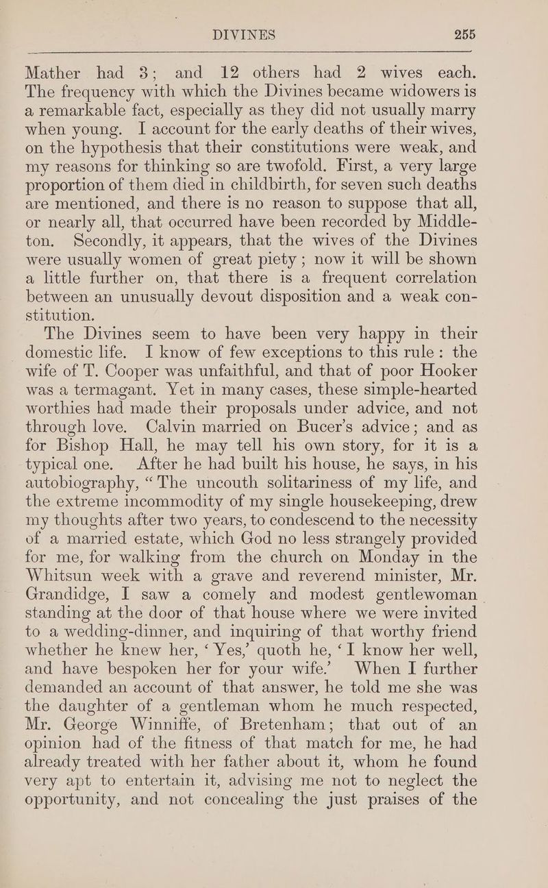 Mather had 3; and 12 others had 2 wives each. The frequency with which the Divines became widowers is a remarkable fact, especially as they did not usually marry when young. I account for the early deaths of their wives, on the hypothesis that their constitutions were weak, and my reasons for thinking so are twofold. First, a very large proportion of them died in childbirth, for seven such deaths are mentioned, and there is no reason to suppose that all, or nearly all, that occurred have been recorded by Middle- ton. Secondly, it appears, that the wives of the Divines were usually women of great piety ; now it will be shown a little further on, that there is a frequent correlation between an unusually devout disposition and a weak con- stitution. The Divines seem to have been very happy in their domestic life. I know of few exceptions to this rule: the wife of T. Cooper was unfaithful, and that of poor Hooker was a termagant. Yet in many cases, these simple-hearted worthies had made their proposals under advice, and not through love. Calvin married on Bucer’s advice; and as for Bishop Hall, he may tell his own story, for it is a typical one. After he had built his house, he says, in his autobiography, “The uncouth solitariness of my life, and the extreme incommodity of my single housekeeping, drew my thoughts after two years, to condescend to the necessity of a married estate, which God no less strangely provided for me, for walking from the church on Monday in the Whitsun week with a grave and reverend minister, Mr. Grandidge, I saw a comely and modest gentlewoman standing at the door of that house where we were invited to a wedding-dinner, and inquiring of that worthy friend whether he knew her, ‘ Yes,’ quoth he, ‘I know her well, and have bespoken her for your wife’ When I further demanded an account of that answer, he told me she was the daughter of a gentleman whom he much respected, Mr. George Winniffe, of Bretenham; that out of an opinion had of the fitness of that match for me, he had already treated with her father about it, whom he found very apt to entertain it, advising me not to neglect the opportunity, and not concealing the just praises of the