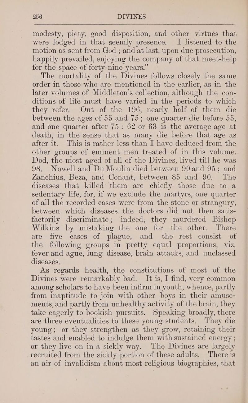 modesty, piety, good disposition, and other virtues that were lodged in that seemly presence. I listened to the motion as sent from God ; and at last, upon due prosecution, happily prevailed, enjoying the company of that meet-help for the space of forty-nine years.” The mortality of the Divines follows closely the same order in those who are mentioned in the earlier, as in the later volumes of Middleton’s collection, although the con- ditions of life must have varied in the periods to which they refer. Out of the 196, nearly half of them die between the ages of 55 and 75; one quarter die before 55, and one quarter after 75: 62 or 68 is the average age at death, in the sense that as many die before that age as after it. This is rather less than I have deduced from the other groups of eminent men treated of in this volume. Dod, the most aged of all of the Divines, lived till he was 98. Nowell and Du Moulin died between 90 and 95; and Zanchius, Beza, and Conant, between 85 and 90. The diseases that killed’ them are chiefly those due to a sedentary life, for, if we exclude the martyrs, one quarter of all the recorded cases were from the stone or strangury, between which diseases the doctors did not then satis- factorily discriminate; indeed, they murdered Bishop Wilkins by mistaking the one for the other. There are five cases of plague, and the rest consist of the following groups in pretty equal proportions, viz. fever and ague, lung disease, brain attacks, and unclassed diseases. As regards health, the constitutions of most of the Divines were remarkably bad. It is, I find, very common among scholars to have been infirm in youth, whence, partly from inaptitude to joi with other boys in their amuse- ments, and partly from unhealthy activity of the brain, they take eagerly to bookish pursuits. Speaking broadly, there are three eventualities to these young students. They die young; or they strengthen as they grow, retaiming their tastes and enabled to indulge them with sustained energy ; or they live on ina sickly way. The Divines are largely recruited from the sickly portion of these adults. There is an air of invalidism about most religious biographies, that