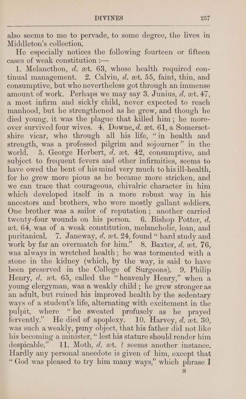— also seems to me to pervade, to some degree, the lives in Middleton’s collection. He especially notices the following fourteen or fifteen cases of weak constitution :— 1. Melancthon, d. zt. 68, whose health required con- tinual management. 2. Calvin, d. et. 55, faint, thin, and consumptive, but who nevertheless got through an immense amount of work. Perhaps we may say 3. Junius, d. st. 47, a most infirm and sickly child, never expected to reach manhood, but he strengthened as he grew, and though he died young, it was the plague that killed him; he more- over survived four wives. 4. Downe, d. zt. 61, a Somerset- shire vicar, who through all his life, “in health and strength, was a professed pilgrim and sojourner” in the world. 5, George Herbert, d. et. 42, consumptive, and subject to frequent fevers and other infirmities, seems to have owed the bent of his mind very much to his ill-health, for he grew more pious as he became more stricken, and we can trace that courageous, chivalric character in him which developed itself in a more robust way in his ancestors and brothers, who were mostly gallant soldiers. One brother was a sailor of reputation; another carried twenty-four wounds on his person. 6. Bishop Potter, d. at. 64, was of a weak constitution, melancholic, lean, and puritanical, 7. Janeway, d. et. 24, found “hard study and work by far an overmatch for him.” 8, Baxter, d. at. 76, was always in wretched health; he was tormented with a stone in the kidney (which, by the way, is said to have been preserved in the College of Surgeons), 9, Philip Henry, d. xt. 65, called the “heavenly Henry,” when a young clergyman, was a weakly child; he grew stronger as an adult, but ruined his improved health by the sedentary ways of a student’s life, alternating with excitement in the pulpit, where “he sweated profusely as he prayed fervently.” He died of apoplexy. 10. Harvey, d. «xt. 30, was such a weakly, puny object, that his father did not like his becoming a minister, “ lest his stature should render him despicable.” 11. Moth, d. xt. ? seems another instance. Hardly any personal anecdote is given of him, except that “ God was pleased to try him many ways,” which phrase | S