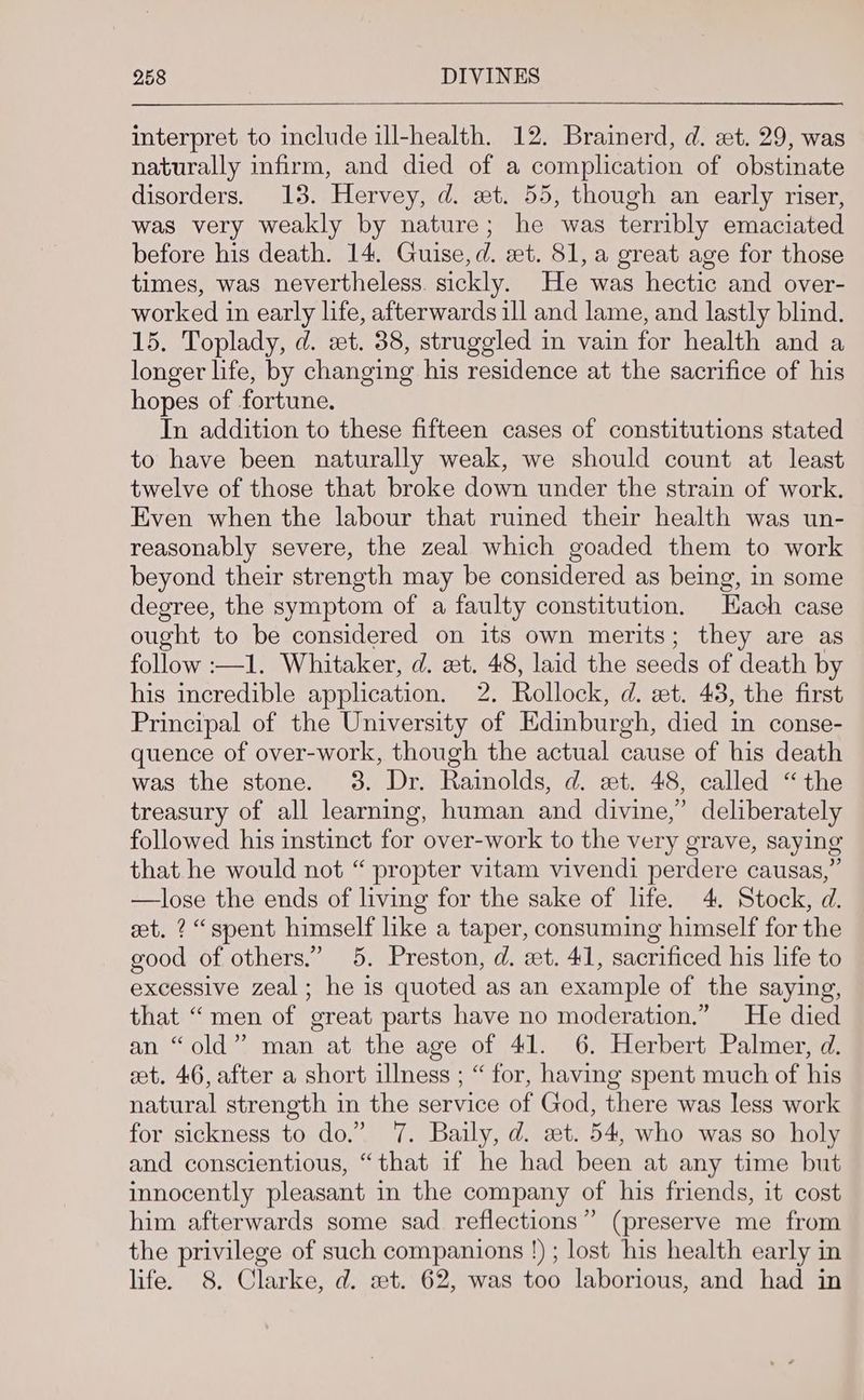 interpret to include ill-health. 12. Brainerd, d. et. 29, was naturally infirm, and died of a complication of obstinate disorders. 13. Hervey, d. xt. 55, though an early riser, was very weakly by nature; he was terribly emaciated before his death. 14. Guise, d. et. 81, a great age for those times, was nevertheless. sickly. He was hectic and over- worked in early life, afterwards ill and lame, and lastly blind. 15. Toplady, d. st. 38, struggled in vain for health and a longer life, by changing his residence at the sacrifice of his hopes of fortune. In addition to these fifteen cases of constitutions stated to have been naturally weak, we should count at least twelve of those that broke down under the strain of work. Even when the labour that ruined their health was un- reasonably severe, the zeal which goaded them to work beyond their strength may be considered as being, in some degree, the symptom of a faulty constitution, Hach case ought to be considered on its own merits; they are as follow :—1. Whitaker, d. at. 48, laid the seeds of death by his incredible application. 2. Rollock, d. zt. 43, the first Principal of the University of Edinburgh, died in conse- quence of over-work, though the actual cause of his death was the stone. 3. Dr. Rainolds, d. xt. 48, called “the treasury of all learning, human and divine,’ deliberately followed his instinct for over-work to the very grave, saying that he would not “ propter vitam vivendi perdere causas,” —lose the ends of living for the sake of life. 4. Stock, d. et. ? “spent himself like a taper, consuming himself for the good of others.” 5. Preston, d. et. 41, sacrificed his life to excessive zeal; he is quoted as an example of the saying, that “men of great parts have no moderation.” He died an “old”? man at the age of 41. 6. Herbert Palmer, d. et. 46, after a short illness ; “ for, having spent much of his natural strength in the service of God, there was less work for sickness to do.” 7. Baily, d. set. 54, who was so holy and conscientious, “that if he had been at any time but innocently pleasant in the company of his friends, it cost him afterwards some sad reflections” (preserve me from the privilege of such companions !) ; lost his health early in life. 8. Clarke, d. st. 62, was too laborious, and had in