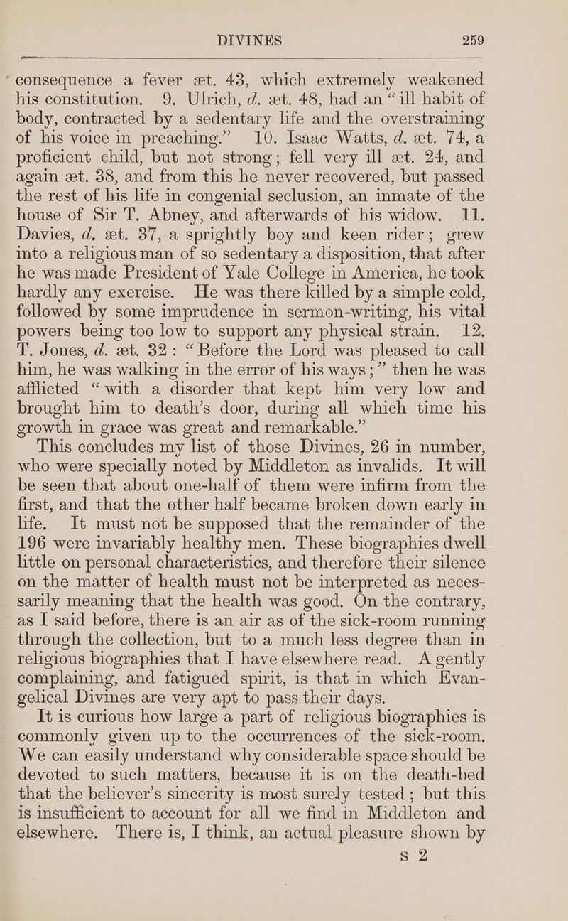 “consequence a fever wt. 43, which extremely weakened his constitution. 9. Ulrich, d. et. 48, had an “ill habit of body, contracted by a sedentary life and the overstraining of his voice in preaching.” 10. Isaac Watts, d. et. 74, a proficient child, but not strong; fell very ill et. 24, and again set. 38, and from this he never recovered, but passed the rest of his life in congenial seclusion, an inmate of the house of Sir T. Abney, and afterwards of his widow. 11. Davies, d. xt. 37, a sprightly boy and keen rider; grew into a religious man of so sedentary a disposition, that after he was made President of Yale College in America, he took hardly any exercise. He was there killed by a simple cold, followed by some imprudence in sermon-writing, his vital powers being too low to support any physical strain. 12. T. Jones, d. et. 32: “Before the Lord was pleased to call him, he was walking in the error of his ways;” then he was afflicted “with a disorder that kept him very low and brought him to death’s door, during all which time his growth in grace was great and remarkable.” This concludes my list of those Divines, 26 in number, who were specially noted by Middleton as invalids. It will be seen that about one-half of them were infirm from the first, and that the other half became broken down early in life. It must not be supposed that the remainder of the 196 were invariably healthy men. These biographies dwell little on personal characteristics, and therefore their silence on the matter of health must not be interpreted as neces- sarily meaning that the health was good. On the contrary, ~as I said before, there is an air as of the sick-room running through the collection, but to a much less degree than in religious biographies that I have elsewhere read. <A gently complaining, and fatigued spirit, is that in which Evan- gelical Divines are very apt to pass their days. It is curious how large a part of religious biographies is commonly given up to the occurrences of the sick-room. We can easily understand why considerable space should be devoted to such matters, because it is on the death-bed that the believer's sincerity is most surely tested ; but this is insufficient to account for all we find in Middleton and elsewhere. ‘There is, I think, an actual pleasure shown by o. 2