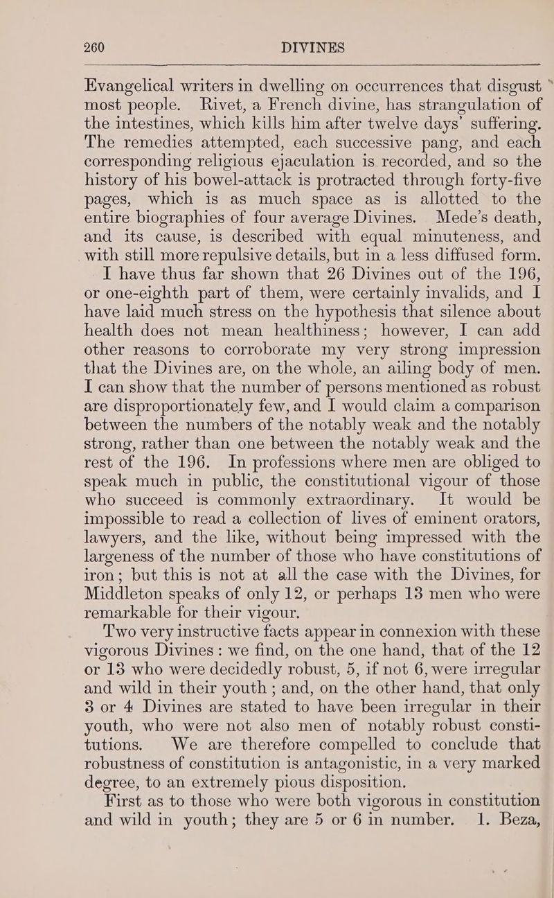 Evangelical writers in dwelling on occurrences that disgust ~ most people. Rivet, a French divine, has strangulation of the intestines, which kills him after twelve days’ suffering. The remedies attempted, each successive pang, and each corresponding religious ejaculation is recorded, and so the history of his bowel-attack is protracted through forty-five pages, which is as much space as is allotted to the entire biographies of four average Divines. Mede’s death, and its cause, is described with equal minuteness, and with still more repulsive details, but in a less diffused form. I have thus far shown that 26 Divines out of the 196, or one-eighth part of them, were certainly invalids, and I have laid much stress on the hypothesis that silence about health does not mean healthiness; however, I can add other reasons to corroborate my very strong impression that the Divines are, on the whole, an ailing body of men. I can show that the number of persons mentioned as robust are disproportionately few, and I would claim a comparison between the numbers of the notably weak and the notably strong, rather than one between the notably weak and the rest of the 196. In professions where men are obliged to speak much in public, the constitutional vigour of those who succeed is commonly extraordinary. It would be impossible to read a collection of lives of eminent orators, lawyers, and the like, without being impressed with the largeness of the number of those who have constitutions of iron; but this is not at all the case with the Divines, for Middleton speaks of only 12, or perhaps 13 men who were remarkable for their vigour. Two very instructive facts appear in connexion with these vigorous Divines : we find, on the one hand, that of the 12 or 13 who were decidedly robust, 5, if not 6, were irregular and wild in their youth ; and, on the other hand, that only 3 or 4 Divines are stated to have been irregular in their youth, who were not also men of notably robust consti- tutions. We are therefore compelled to conclude that robustness of constitution is antagonistic, in a very marked degree, to an extremely pious disposition. First as to those who were both vigorous in constitution and wild in youth; they are 5 or 6 in number. 1. Beza,