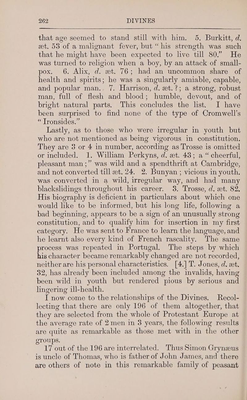 that age seemed to stand still with him. 5. Burkitt, d. et. 53 of a malignant fever, but “his strength was such that he might have been expected to live till 80.” He was turned to religion when a boy, by an attack of small- pox. 6. Alix, d. et. 76; had an uncommon share of health and spirits; he was a singularly amiable, capable, and popular man.. 7. Harrison, d. et.?; a strong, robust man, full of flesh and blood; humble, devout, and of bright natural parts. This concludes the list. I have been surprised to find none of the type of Cromwell’s “ Tronsides.” Lastly, as to those who were irregular in youth but who are not mentioned as being vigorous in constitution. They are 3 or 4 in number, according as Trosse is omitted or included. 1. William Perkyns, d. et. 43; a “cheerful, pleasant man ;” was wild and a spendthrift at Cambridge, and not converted till et. 24. 2. Bunyan ; vicious in youth. was converted in a wild, irregular way, and had many blackslidings throughout his career. 3. Trosse, d. zt. 82. His biography is deficient in particulars about which one would like to be informed, but his long life, following a bad beginning, appears to be a sign of an unusually strong constitution, and to qualify him for imsertion in my first category. He was sent to France to learn the language, and he learnt also every kind of French rascality. The same process was repeated in Portugal. The steps by which his character became remarkably changed are not recorded, neither are his personal characteristics. [4.]'T. Jones, d. et. 32, has already been included among the invalids, having been wild in youth but rendered pious by serious and lingering ill-health. I now come to the relationships of the Divines. Recol- lecting that there are only 196 of them altogether, that they are selected from the whole of Protestant Europe at the average rate of 2men in 3 years, the following results are quite as remarkable as those met with in the other groups. 17 out of the 196 are interrelated. Thus Simon Grynzus is uncle of Thomas, who is father of John James, and there are others of note in this remarkable family of peasant