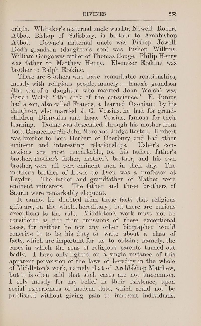 origin. Whitaker’s maternal uncle was Dr. Nowell. Robert Abbot, Bishop of Salisbury, is brother to Archbishop Abbot. Downe’s maternal uncle was Bishop Jewell. Dod’s grandson (daughter's son) was Bishop Wilkins. William Gouge was father of Thomas Gouge. Philip Henry was father to Matthew Henry. Ebenezer Erskine was brother to Ralph Erskine. There are 8 others who have remarkable relationships, mostly with religious people, namely :—Knox’s grandson (the son of a daughter who married John Welch) was Josiah Welch, “the cock of the conscience.” F,. Junius had a son, also called Francis, a learned Oxonian ; by his daughter, who married J. G. Vossius, he had for grand- children, Dionysius and Isaac Vossius, famous for their learning. Donne was descended through his mother from Lord Chancellor Sir John More and Judge Rastall. Herbert was brother to Lord Herbert of Cherbury, and had other eminent and interesting relationships. | Usher's con- nexions are most remarkable, for his father, father’s brother, mother’s father, mother’s brother, and his own brother, were all very eminent men in their day. The mother’s brother of Lewis de Dieu was a professor at Leyden. The father and grandfather of Mather were eminent ministers. The father and three brothers of Saurin were remarkably eloquent. It cannot be doubted from these facts that religious gifts are, on the whole, hereditary ; but there are curious exceptions to the rule. Middleton’s work must not be considered as free from omissions of these exceptional cases, for neither he nor any other biographer would conceive it to be his duty to write about a class of facts, which are important for us to obtain; namely, the cases in which the sons of religious parents turned out badly. I have only lighted on a single instance of this apparent perversion of the laws of heredity in the whole of Middleton’s work, namely that of Archbishop Matthew, but it is often said that such cases are not uncommon, I rely mostly for my belief in their existence, upon social experiences of modern date, which could not be published without giving pain to innocent individuals,