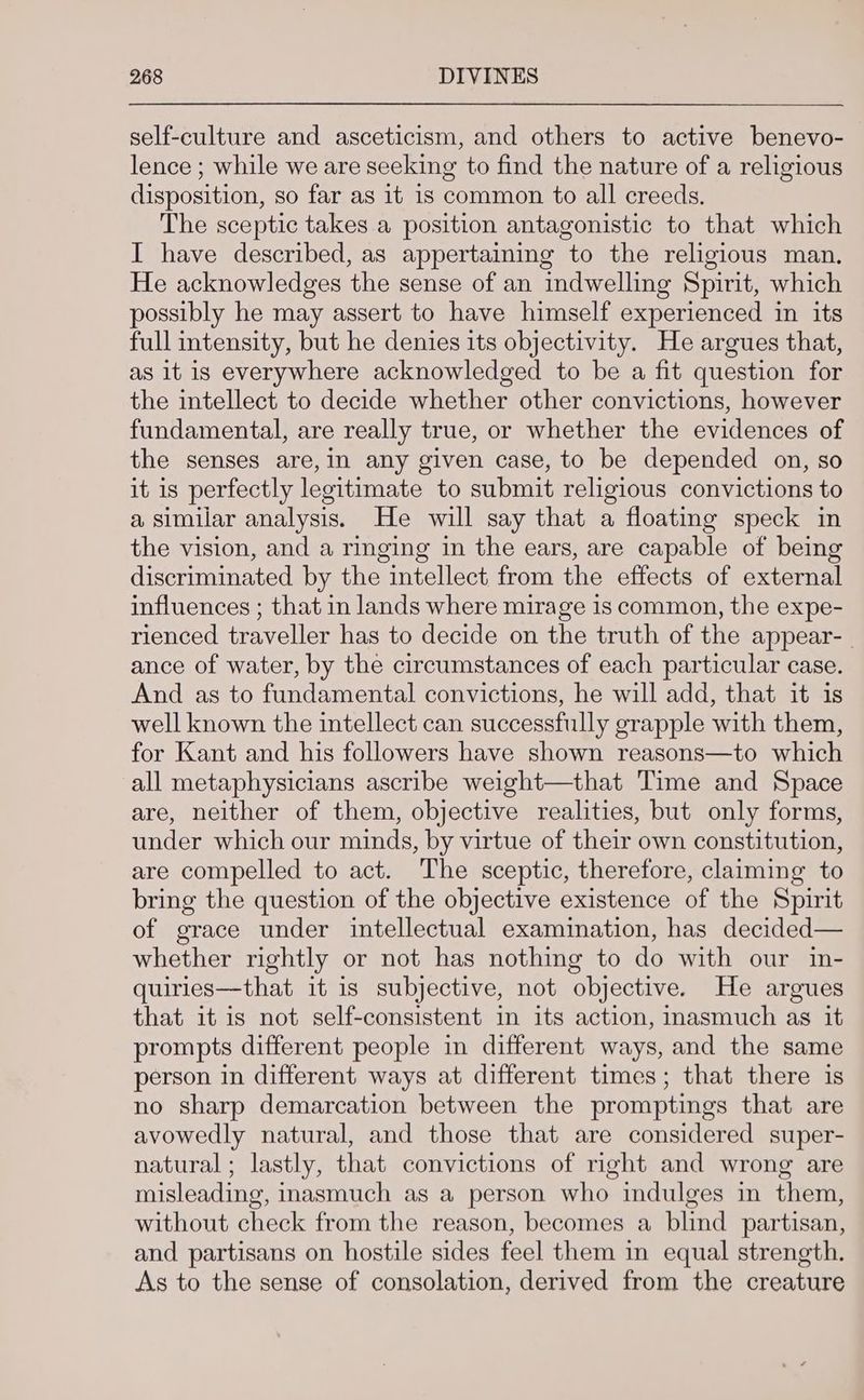 self-culture and asceticism, and others to active benevo- lence ; while we are seeking to find the nature of a religious disposition, so far as 1t 1s common to all creeds. The sceptic takes a position antagonistic to that which I have described, as appertaining to the religious man. He acknowledges the sense of an indwelling Spirit, which possibly he may assert to have himself experienced in its full intensity, but he denies its objectivity. He argues that, as 1t 1s everywhere acknowledged to be a fit question for the intellect to decide whether other convictions, however fundamental, are really true, or whether the evidences of the senses are,in any given case, to be depended on, so it is perfectly legitimate to submit religious convictions to a similar analysis. He will say that a floating speck in the vision, and a ringing in the ears, are capable of being discriminated by the intellect from the effects of external influences ; that in lands where mirage 1s common, the expe- rienced traveller has to decide on the truth of the appear- ance of water, by the circumstances of each particular case. And as to fundamental convictions, he will add, that it is well known the intellect can successfully grapple with them, for Kant and his followers have shown reasons—to which all metaphysicians ascribe weight—that Time and Space are, neither of them, objective realities, but only forms, under which our minds, by virtue of their own constitution, are compelled to act. The sceptic, therefore, claiming to bring the question of the objective existence of the Spirit of grace under intellectual examination, has decided— whether rightly or not has nothing to do with our in- quiries—that it is subjective, not objective. He argues that it is not self-consistent in its action, Inasmuch as it prompts different people in different ways, and the same person in different ways at different times; that there is no sharp demarcation between the promptings that are avowedly natural, and those that are considered super- natural; lastly, that convictions of right and wrong are misleading, inasmuch as a person who indulges in them, without check from the reason, becomes a blind partisan, and partisans on hostile sides feel them in equal strength. As to the sense of consolation, derived from the creature