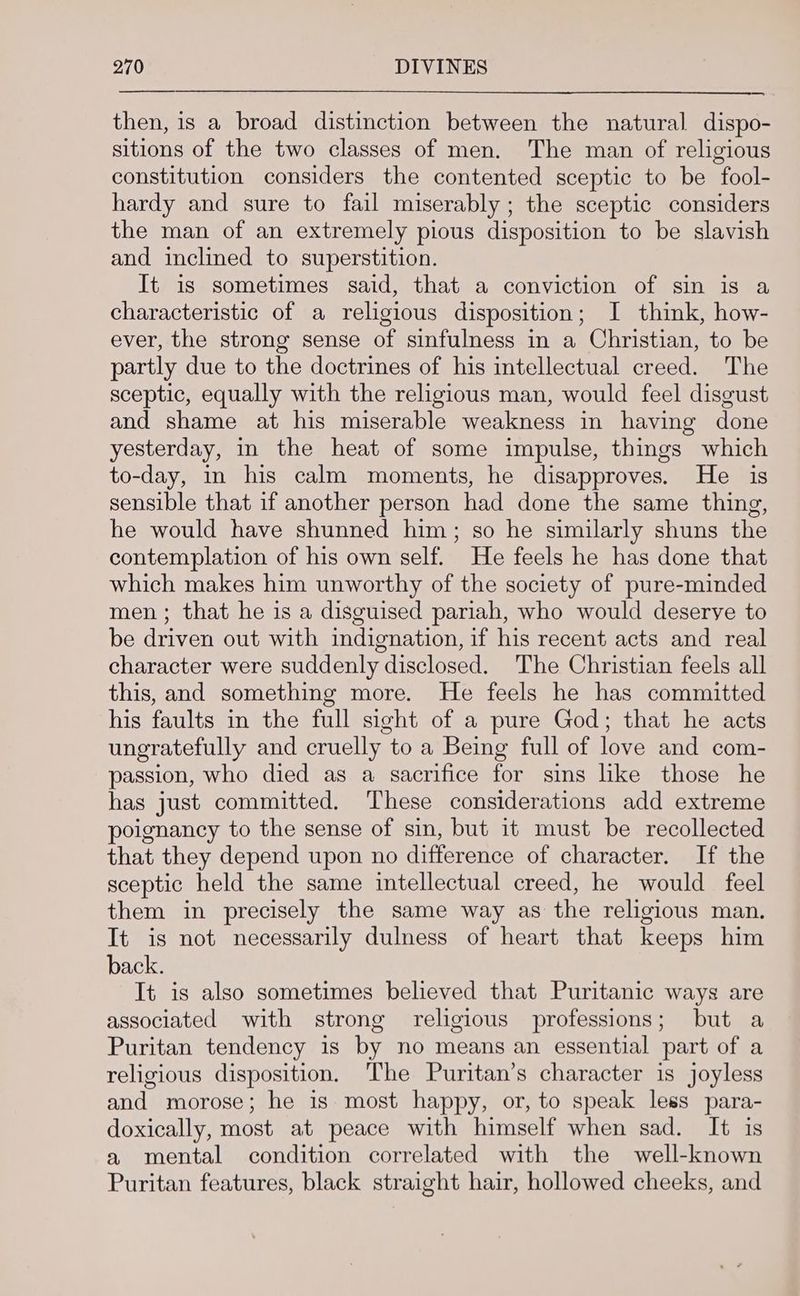 then, is a broad distinction between the natural dispo- sitions of the two classes of men. The man of religious constitution considers the contented sceptic to be fool- hardy and sure to fail miserably; the sceptic considers the man of an extremely pious disposition to be slavish and inclined to superstition. It is sometimes said, that a conviction of sin is a characteristic of a religious disposition; I think, how- ever, the strong sense of sinfulness in a Christian, to be partly due to the doctrines of his intellectual creed. The sceptic, equally with the religious man, would feel disgust and shame at his miserable weakness in having done yesterday, in the heat of some impulse, things which to-day, in his calm moments, he disapproves. He is sensible that if another person had done the same thing, he would have shunned him; so he similarly shuns the contemplation of his own self. He feels he has done that which makes him unworthy of the society of pure-minded men ; that he is a disguised pariah, who would deserve to be driven out with indignation, if his recent acts and real character were suddenly disclosed. The Christian feels all this, and something more. He feels he has committed his faults in the full sight of a pure God; that he acts ungratefully and cruelly to a Being full of love and com- passion, who died as a sacrifice for sins like those he has just committed. These considerations add extreme poignancy to the sense of sin, but it must be recollected that they depend upon no difference of character. If the sceptic held the same intellectual creed, he would feel them in precisely the same way as the religious man. It is not necessarily dulness of heart that keeps him back. It is also sometimes believed that Puritanic ways are associated with strong religious professions; but a Puritan tendency is by no means an essential part of a religious disposition. ‘The Puritan’s character is joyless and morose; he is. most happy, or, to speak less para- doxically, most at peace with himself when sad. It is a mental condition correlated with the well-known Puritan features, black straight hair, hollowed cheeks, and