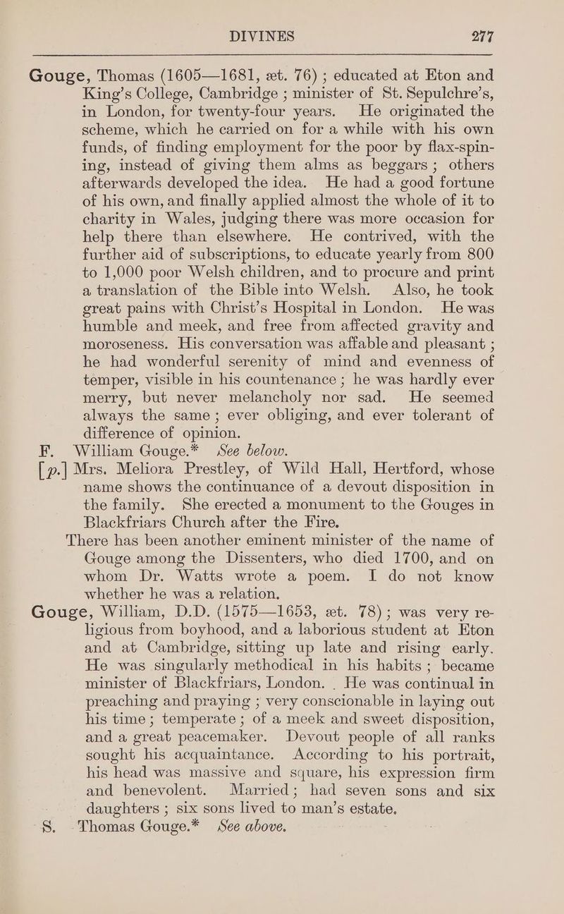 King’s College, Cambridge ; minister of St. Sepulchre’s, in London, for twenty-four years. He originated the scheme, which he carried on for a while with his own funds, of finding employment for the poor by flax-spin- ing, instead of giving them alms as beggars ; others afterwards developed the idea. He had a good fortune of his own, and finally applied almost the whole of it to charity in Wales, judging there was more occasion for help there than elsewhere. He contrived, with the further aid of subscriptions, to educate yearly from 800 to 1,000 poor Welsh children, and to procure and print a translation of the Bible into Welsh. Also, he took great pains with Christ’s Hospital in London. He was humble and meek, and free from affected gravity and moroseness. His conversation was affable and pleasant ; he had wonderful serenity of mind and evenness of temper, visible in his countenance ; he was hardly ever merry, but never melancholy nor sad. He seemed always the same ; ever obliging, and ever tolerant of difference of opinion. name shows the continuance of a devout disposition in the family. She erected a monument to the Gouges in Blackfriars Church after the Fire. Gouge among the Dissenters, who died 1700, and on whom Dr. Watts wrote a poem. I do not know whether he was a relation. ligious from boyhood, and a laborious student at Eton and at Cambridge, sitting up late and rising early. He was singularly methodical in his habits ; became minister of Blackfriars, London. . He was continual in preaching and praying ; very conscionable in laying out his time ; temperate ; of a meek and sweet disposition, and a great peacemaker. Devout people of all ranks sought his acquaintance. According to his portrait, his head was massive and square, his expression firm and benevolent. Married ; had seven sons and six daughters ; six sons lived 60 man’s estate.