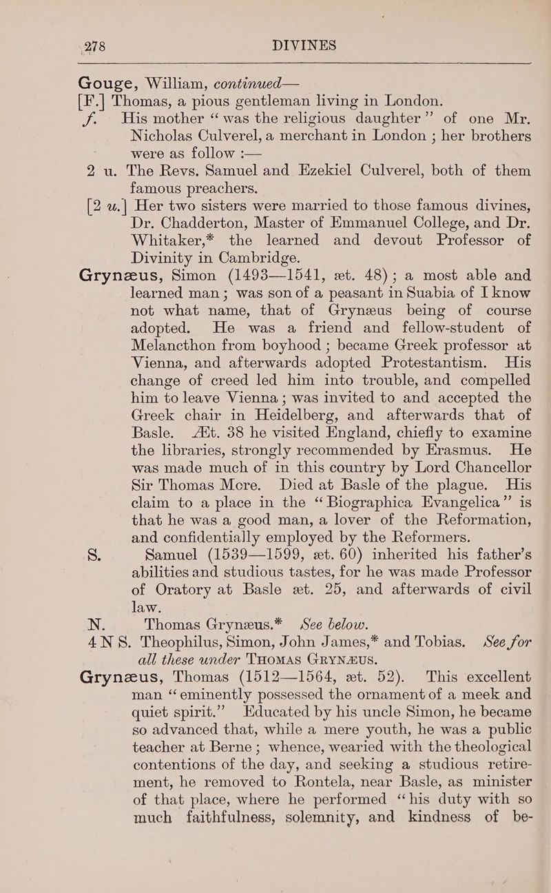 Gouge, William, continued— [F.] Thomas, a pious gentleman living in London. J. His mother “ was the religious daughter” of one Mr. Nicholas Culverel, a merchant in London ; her brothers were as follow :— 2 u. The Revs. Samuel and Ezekiel Culverel, both of them famous preachers. [2 w.| Her two sisters were married to those famous divines, Dr. Chadderton, Master of Emmanuel College, and Dr. Whitaker,* the learned and devout Professor of Divinity in Cambridge. Grynzus, Simon (1493—1541, et. 48); a most able and learned man ; was son of a peasant in Suabia of I know not what name, that of Grynzus being of course adopted. He was a friend and fellow-student of Melancthon from boyhood ; became Greek professor at Vienna, and afterwards adopted Protestantism. His change of creed led him into trouble, and compelled him to leave Vienna ; was invited to and accepted the Greek chair in Heidelberg, and afterwards that of Basle. Aut. 38 he visited England, chiefly to examine the libraries, strongly recommended by Erasmus. He was made much of in this country by Lord Chancellor Sir Thomas Mere. Died at Basle of the plague. His claim to a place in the “ Biographica Evangelica”’ is that he was a good man, a lover of the Reformation, and confidentially employed by the Reformers. 8. Samuel (1539—1599, st. 60) inherited his father’s abilities and studious tastes, for he was made Professor of Oratory at Basle xt. 25, and afterwards of civil law. N. Thomas Gryneus.* See below. 4NS8. Theophilus, Simon, John James,* and Tobias. See for all these under THOMAS GRYNAUS. Grynzus, Thomas (1512—1564, xt. 52). This excellent man “eminently possessed the ornament of a meek and quiet spirit.” Educated by his uncle Simon, he became so advanced that, while a mere youth, he was a public teacher at Berne ; whence, wearied with the theological contentions of the day, and seeking a studious retire- ment, he removed to Rontela, near Basle, as minister of that place, where he performed “his duty with so much faithfulness, solemnity, and kindness of be-