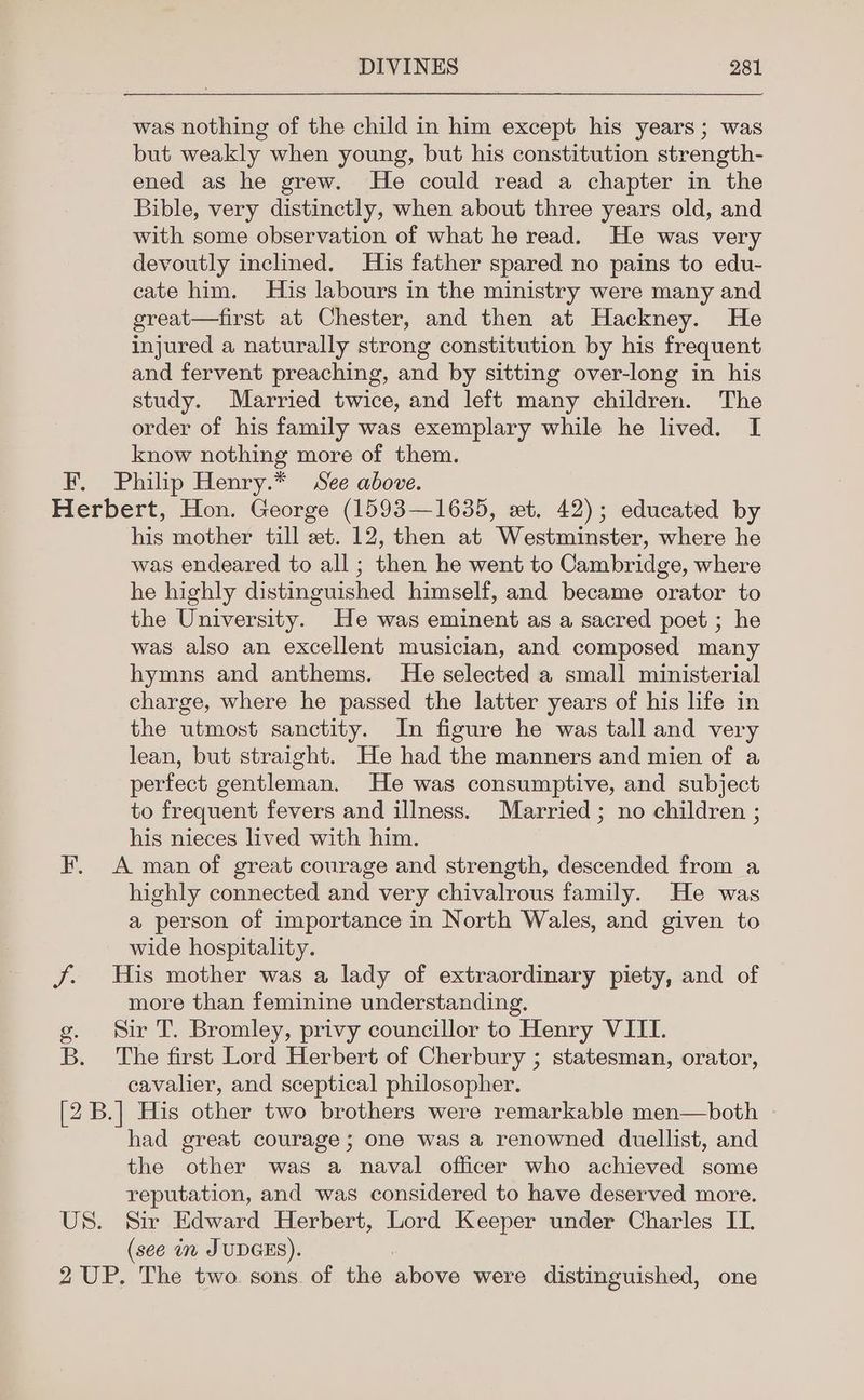 was nothing of the child in him except his years; was but weakly when young, but his constitution strength- ened as he grew. He could read a chapter in the Bible, very distinctly, when about three years old, and with some observation of what he read. He was very devoutly inclined. His father spared no pains to edu- cate him. His labours in the ministry were many and great—first at Chester, and then at Hackney. He injured a naturally strong constitution by his frequent and fervent preaching, and by sitting over-long in his study. Married twice, and left many children. The order of his family was exemplary while he lived. I know nothing more of them. F, Philip Henry.* See above. Herbert, Hon. George (1593—1635, wet. 42); educated by his mother till et. 12, then at Westminster, where he was endeared to all ; then he went to Cambridge, where he highly distinguished himself, and became orator to the University. He was eminent as a sacred poet ; he was also an excellent musician, and composed many hymns and anthems. He selected a small ministerial charge, where he passed the latter years of his life in the utmost sanctity. In figure he was tall and very lean, but straight. He had the manners and mien of a perfect gentleman. He was consumptive, and subject to frequent fevers and illness. Married; no children ; his nieces lived with him. F. A man of great courage and strength, descended from a highly connected and very chivalrous family. He was a person of importance in North Wales, and given to wide hospitality. J. His mother was a lady of extraordinary piety, and of more than feminine understanding. g. Sir T. Bromley, privy councillor to Henry VIII. B. The first Lord Herbert of Cherbury ; statesman, orator, cavalier, and sceptical philosopher. [2 B.] His other two brothers were remarkable men—both had great courage ; one was a renowned duellist, and the other was a naval officer who achieved some reputation, and was considered to have deserved more. US. Sir Edward Herbert, Lord Keeper under Charles IT. (see in JUDGES). 2 UP. The two. sons. of the above were distinguished, one