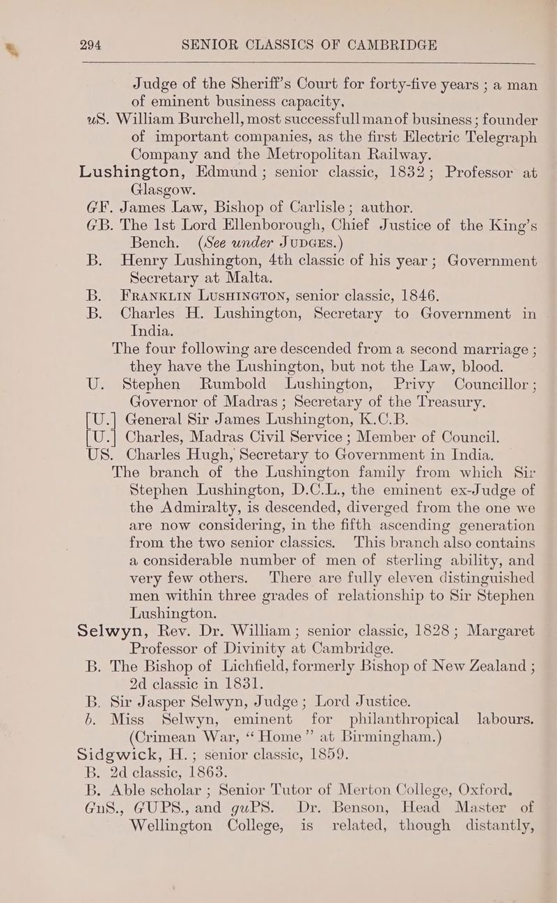 Judge of the Sheriff’s Court for forty-five years ; a man of eminent business capacity. ws. William Burchell, most successfull man of business ; founder of important companies, as the first Electric Telegraph Company and the Metropolitan Railway. Lushington, Edmund; senior classic, 1832; Professor at Glasgow. GF. James Law, Bishop of Carlisle; author. GB. The 1st Lord Ellenborough, Chief Justice of the King’s Bench. (See under JUDGES.) B. Henry Lushington, 4th classic of his year ; Government Secretary at Malta. B. FRANKLIN LUSHINGTON, senior classic, 1846. B. Charles H. Lushington, Secretary to Government in India. The four following are descended from a second marriage ; they have the Lushington, but not the Law, blood. U. Stephen Rumbold Lushington, Privy Councillor ; Governor of Madras ; Secretary of the Treasury. [U.] General Sir James Lushington, K.C.B. [U.] Charles, Madras Civil Service ; Member of Council. US. Charles Hugh, Secretary to Government in India. The branch of the Lushington family from which Sir Stephen Lushington, D.C.L., the eminent ex-Judge of the Admiralty, is descended, diverged from the one we are now considering, in the fifth ascending generation from the two senior classics. This branch also contains a considerable number of men of sterling ability, and very few others. There are fully eleven distinguished men within three grades of relationship to Sir Stephen Lushington. Selwyn, Rev. Dr. William ; senior classic, 1828 ; Margaret Professor of Divinity at Cambridge. B. The Bishop of Lichfield, formerly Bishop of New Zealand ; 2d classic in 1831. B. Sir Jasper Selwyn, Judge; Lord Justice. 6. Miss Selwyn, eminent for philanthropical labours. (Crimean War, “ Home” at Birmingham.) Sidgwick, H.; senior classic, 1859. B. 2d classic, 1863. B. Able scholar ; Senior Tutor of Merton College, Oxford, GuS., GUPS., and guPS. Dr. Benson, Head Master of Wellington College, is related, though distantly,
