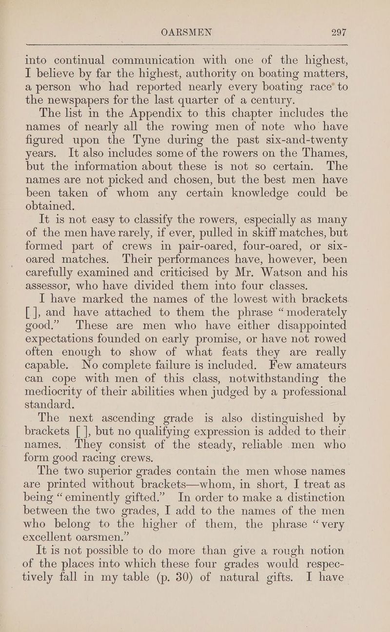 into continual communication with one of the highest, I believe by far the highest, authority on boating matters, a person who had reported nearly every boating race’ to the newspapers for the last quarter of a century. The list in the Appendix to this chapter mcludes the names of nearly all the rowmg men of note who have figured upon the Tyne during the past six-and-twenty years. It also includes some of the rowers on the Thames, but the information about these is not so certain. The names are not picked and chosen, but the best men have been taken of whom any certain knowledge could be obtained. It is not easy to classify the rowers, especially as many of the men have rarely, if ever, pulled in skiff matches, but formed part of crews in pair-oared, four-oared, or six- oared matches. Their performances have, however, been carefully examined and criticised by Mr. Watson and his assessor, who have divided them into four classes. I have marked the names of the lowest with brackets. [| ], and have attached to them the phrase “moderately good.” These are men who have either disappointed expectations founded on early promise, or have not rowed often enough to show of what feats they are really capable. No complete failure is included. Few amateurs can cope with men of this class, notwithstanding the mediocrity of their abilities when judged by a professional standard. The next ascending grade is also distinguished by brackets [ ], but no qualifying expression is added to their names. They consist of the steady, reliable men who form good racing crews. The two superior grades contain the men whose names are printed without brackets—whom, in short, I treat as being “eminently gifted.’ In order to make a distinction between the two grades, I add to the names of the men who belong to the higher of them, the phrase “very excellent oarsmen.” It is not possible to do more than give a rough notion of the places into which these four grades would respec- tively fall in my table (p. 30) of natural gifts. I have