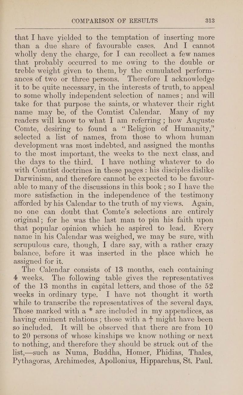 that I have yielded to the temptation of imserting more than a due share of favourable cases. And I cannot wholly deny the charge, for I can recollect a few names that probably occurred to me owing to the double or treble weight given to them, by the cumulated perform- ances of two or three persons. Therefore I acknowledge it to be quite necessary, in the interests of truth, to appeal to some wholly independent selection of names; and will take for that purpose the saints, or whatever their right name may be, of the Comtist Calendar. Many of my readers will know to what I am referring; how Auguste Comte, desiring to found a “Religion of Humanity,” selected a list of names, from those to whom human development was most indebted, and assigned the months to the most important, the weeks to the next class, and the days to the third. I have nothing whatever to do with Comtist doctrines in these pages : his disciples dislike Darwinism, and therefore cannot be expected to be favour- able to many of the discussions in this book ; so I have the more satisfaction in the independence of the testimony afforded by his Calendar to the truth of my views. Again, no one can doubt that Comte’s selections are entirely original; for he was the last man to pin his faith upon that popular opinion which he aspired to lead. Kvery name in his Calendar was weighed, we may be sure, with scrupulous care, though, I dare say, with a rather crazy balance, before it was inserted in the place which he assioned for it. The Calendar consists of 13 months, each containing 4 weeks. The following table gives the representatives of the 13 months in capital letters, and those of the 52 weeks in ordinary type. I have not thought it worth while to transcribe the representatives of the several days. Those marked with a * are included in my appendices, as having eminent relations ; those with a + might have been so included. It will be observed that there are from 10 to 20 persons of whose kinships we know nothing or next to nothing, and therefore they should be struck out of the list,—such as Numa, Buddha, Homer, Phidias, Thales, Pythagoras, Archimedes, Apollonius, Hipparchus, St. Paul.
