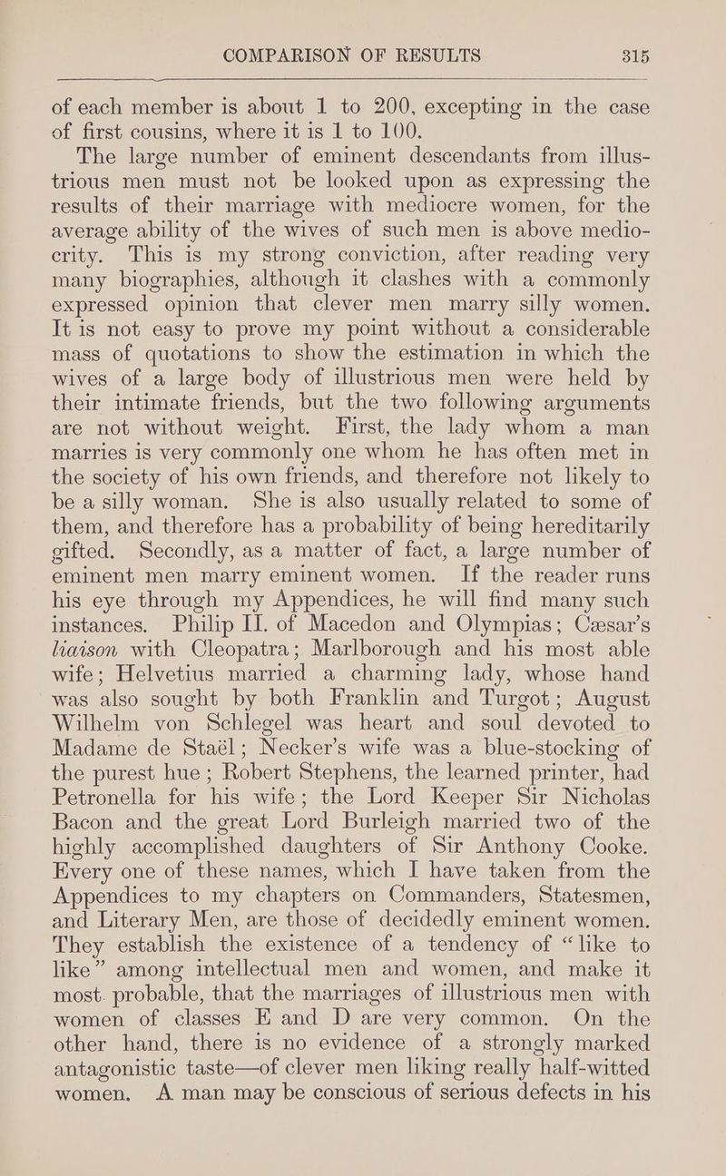 of each member is about 1 to 200, excepting in the case of first cousins, where it is 1 to 100. The large number of eminent descendants from illus- trious men must not be looked upon as expressing the results of their marriage with mediocre women, for the average ability of the wives of such men is above medio- crity. This is my strong conviction, after reading very many biographies, although it clashes with a commonly expressed opinion that clever men marry silly women. It is not easy to prove my point without a considerable mass of quotations to show the estimation in which the wives of a large body of illustrious men were held by their intimate friends, but the two following arguments are not without weight. First, the lady whom a man marries is very commonly one whom he has often met in the society of his own friends, and therefore not likely to be a silly woman. She is also usually related to some of them, and therefore has a probability of being hereditarily gifted. Secondly, asa matter of fact, a large number of eminent men marry eminent women. If the reader runs his eye through my Appendices, he will find many such instances. Philip IL. of Macedon and Olympias; Czesar’s liaison with Cleopatra; Marlborough and his most able wife; Helvetius married a charming lady, whose hand was also sought by both Franklin and Turgot; August Wilhelm von Schlegel was heart and soul devoted to Madame de Staél; Necker’s wife was a blue-stocking of the purest hue ; Robert Stephens, the learned printer, had Petronella for his wife; the Lord Keeper Sir Nicholas Bacon and the great Lord Burleigh married two of the highly accomplished daughters of Sir Anthony Cooke. Every one of these names, which I have taken from the Appendices to my chapters on Commanders, Statesmen, and Literary Men, are those of decidedly eminent women. They establish the existence of a tendency of “like to like” among intellectual men and women, and make it most. probable, that the marriages of illustrious men with women of classes E and D are very common. On the other hand, there is no evidence of a strongly marked antagonistic taste—of clever men liking really half-witted women, A man may be conscious of serious defects in his