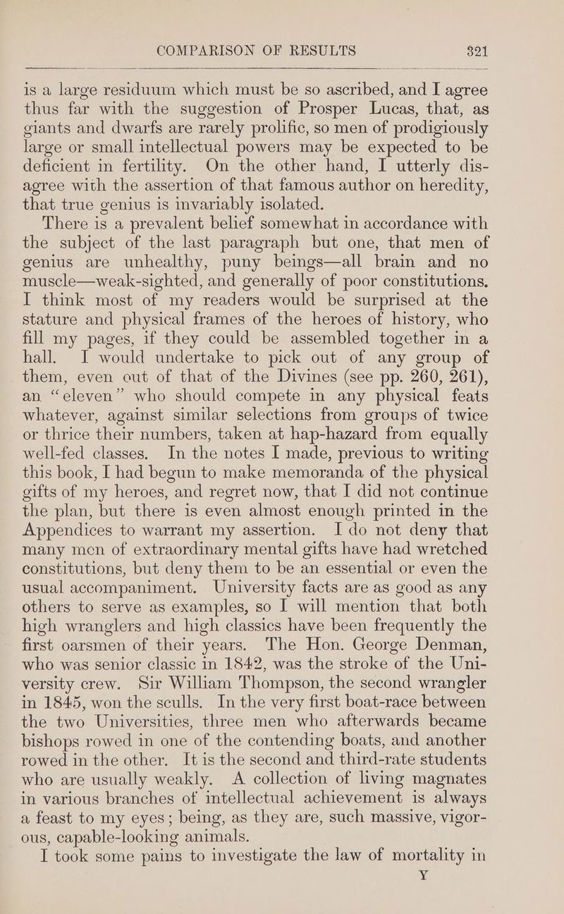 is a large residuum which must be so ascribed, and I agree thus far with the suggestion of Prosper Lucas, that, as giants and dwarfs are rarely prolific, so men of prodigiously large or small intellectual powers may be expected to be deficient in fertility. On the other hand, I utterly dis- agree with the assertion of that famous author on heredity, that true genius is invariably isolated. There is a prevalent belief somewhat in accordance with the subject of the last paragraph but one, that men of genius are unhealthy, puny beings—all brain and no muscle—weak-sighted, and generally of poor constitutions. I think most of my readers would be surprised at the stature and physical frames of the heroes of history, who fill my pages, if they could be assembled together in a hall. I would undertake to pick out of any group of them, even out of that of the Divines (see pp. 260, 261), an. “eleven” who should compete in any physical feats whatever, against similar selections from groups of twice or thrice their numbers, taken at hap-hazard from equally well-fed classes. In the notes I made, previous to writing this book, I had begun to make memoranda of the physical gifts of my heroes, and regret now, that I did not continue the plan, but there is even almost enough printed in the Appendices to warrant my assertion. I do not deny that many men of extraordinary mental gifts have had wretched constitutions, but deny them to be an essential or even the usual accompaniment. University facts are as good as any others to serve as examples, so I will mention that both high wranglers and high classics have been frequently the first oarsmen of their years. The Hon. George Denman, who was senior classic in 1842, was the stroke of the Uni- versity crew. Sir William Thompson, the second wrangler in 1845, won the sculls. In the very first boat-race between the two Universities, three men who afterwards became bishops rowed in one of the contending boats, and another rowed in the other. It is the second and third-rate students who are usually weakly. A collection of living magnates in various branches of intellectual achievement is always a feast to my eyes; being, as they are, such massive, vigor- ous, capable-looking animals. I took some pains to investigate the law of mortality in Y