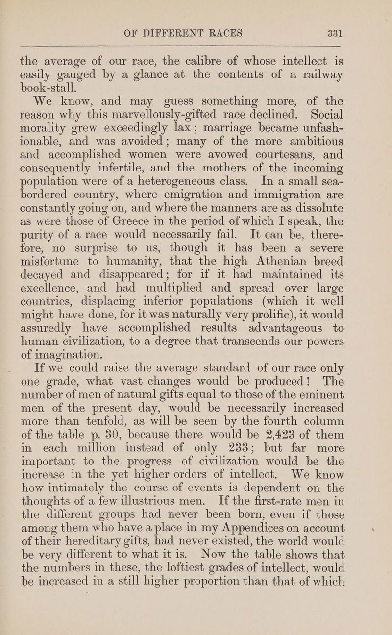 the average of our race, the calibre of whose intellect is easily gauged by a glance at the contents of a railway book-stall. We know, and may guess something more, of the reason why this marvellously-gifted race declined. Social morality grew exceedingly lax; marriage became unfash- ionable, and was avoided; many of the more ambitious and accomplished women were avowed courtesans, and consequently infertile, and the mothers of the incoming population were of a heterogeneous class. In a small sea- bordered country, where emigration and immigration are constantly going on, and where the manners are as dissolute as were those of Greece in the period of which I speak, the purity of a race would necessarily fail. It can be, there- fore, no surprise to us, though it has been a severe misfortune to humanity, that the high Athenian breed decayed and disappeared; for if it had maintained its excellence, and had multiplied and spread over large countries, displacing inferior populations (which it well might have done, for it was naturally very prolific), it would assuredly have accomplished results advantageous to human civilization, to a degree that transcends our powers of imagination. If we could raise the average standard of our race only one grade, what vast changes would be produced! The number of men of natural gifts equal to those of the eminent men of the present day, would be necessarily increased more than tenfold, as will be seen by the fourth column of the table p. 30, because there would be 2,423 of them in each million instead of only 233; but far more important to the progress of civilization would be the increase in the yet higher orders of intellect. We know how intimately the course of events is dependent on the thoughts of a few illustrious men. If the first-rate men in the different groups had never been born, even if those among them who have a place in my Appendices on account of their hereditary gifts, had never existed, the world would be very different to what it is. Now the table shows that the numbers in these, the loftiest grades of intellect, would be increased in a still higher proportion than that of which