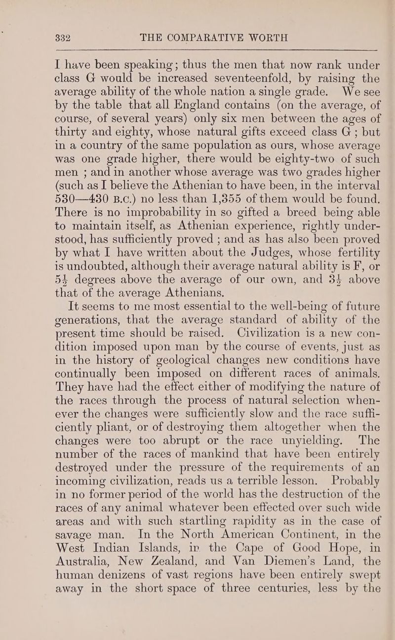 I have been speaking; thus the men that now rank under class G would be increased seventeenfold, by raising the average ability of the whole nation a single grade. We see by the table that all England contains (on the average, of course, of several years) only six men between the ages of thirty and eighty, whose natural gifts exceed class G ; but in a country of the same population as ours, whose average was one grade higher, there would be eighty-two of such men ; and in another whose average was two grades higher (such as I believe the Athenian to have been, in the interval 530—430 B.c.) no less than 1,855 of them would be found. There is no improbability in so gifted a breed being able to maintain itself, as Athenian experience, rightly under- stood, has sufficiently proved ; and as has also been proved by what I have written about the Judges, whose fertility is undoubted, although their average natural ability is F, or 54 degrees above the average of our own, and 34 above that of the average Athenians. It seems to me most essential to the well-being of future generations, that the average standard of ability of the present time should be raised. Civilization is a new con- dition imposed upon man by the course of events, just as in the history of geological changes new conditions have continually been imposed on different races of animals. They have had the effect either of modifying the nature of the races through the process of natural selection when- ever the changes were sufficiently slow and the race suffi- ciently pliant, or of destroying them altogether when the changes were too abrupt or the race unyielding. The number of the races of mankind that have been entirely destroyed under the pressure of the requirements of an incoming civilization, reads us a terrible lesson. Probably in no former period of the world has the destruction of the races of any animal whatever been effected over such wide areas and with such startling rapidity as in the case of savage man. In the North American Continent, in the West Indian Islands, in the Cape of Good Hope, in Australia, New Zealand, and Van Diemen’s Land, the human denizens of vast regions have been entirely swept away in the short space of three centuries, less by the