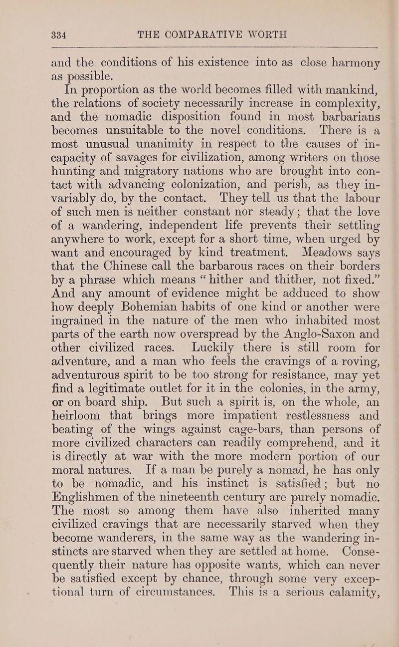 and the conditions of his existence into as close harmony as possible. In proportion as the world becomes filled with mankind, the relations of society necessarily increase in complexity, and the nomadic disposition found in most barbarians becomes unsuitable to the novel conditions. There is a most unusual unanimity in respect to the causes of in- capacity of savages for civilization, among writers on those hunting and migratory nations who are brought into con- tact with advancing colonization, and perish, as they in- variably do, by the contact. They tell us that the labour of such men is neither constant nor steady; that the love of a wandering, independent life prevents their settling anywhere to work, except for a short time, when urged by want and encouraged by kind treatment. Meadows says that the Chinese call the barbarous races on their borders by a phrase which means “hither and thither, not fixed.” And any amount of evidence might be adduced to show how deeply Bohemian habits of one kind or another were ingrained in the nature of the men who inhabited most parts of the earth now overspread by the Anglo-Saxon and other civilized races. Luckily there is still room for adventure, and a man who feels the cravings of a roving, adventurous spirit to be too strong for resistance, may yet find a legitimate outlet for it in the colonies, in the army, or on board ship. But such a spirit is, on the whole, an heirloom that brings more impatient restlessness and beating of the wings against cage-bars, than persons of more civilized characters can readily comprehend, and it is directly at war with the more modern portion of our moral natures. If a man be purely a nomad, he has only to be nomadic, and his instinct is satisfied; but no Englishmen of the nineteenth century are purely nomadic. The most so among them have also inherited many civilized cravings that are necessarily starved when they become wanderers, in the same way as the wandering in- stincts are starved when they are settled at home. Conse- quently their nature has opposite wants, which can never be satisfied except by chance, through some very excep- tional turn of circumstances. This is a serious calamity,