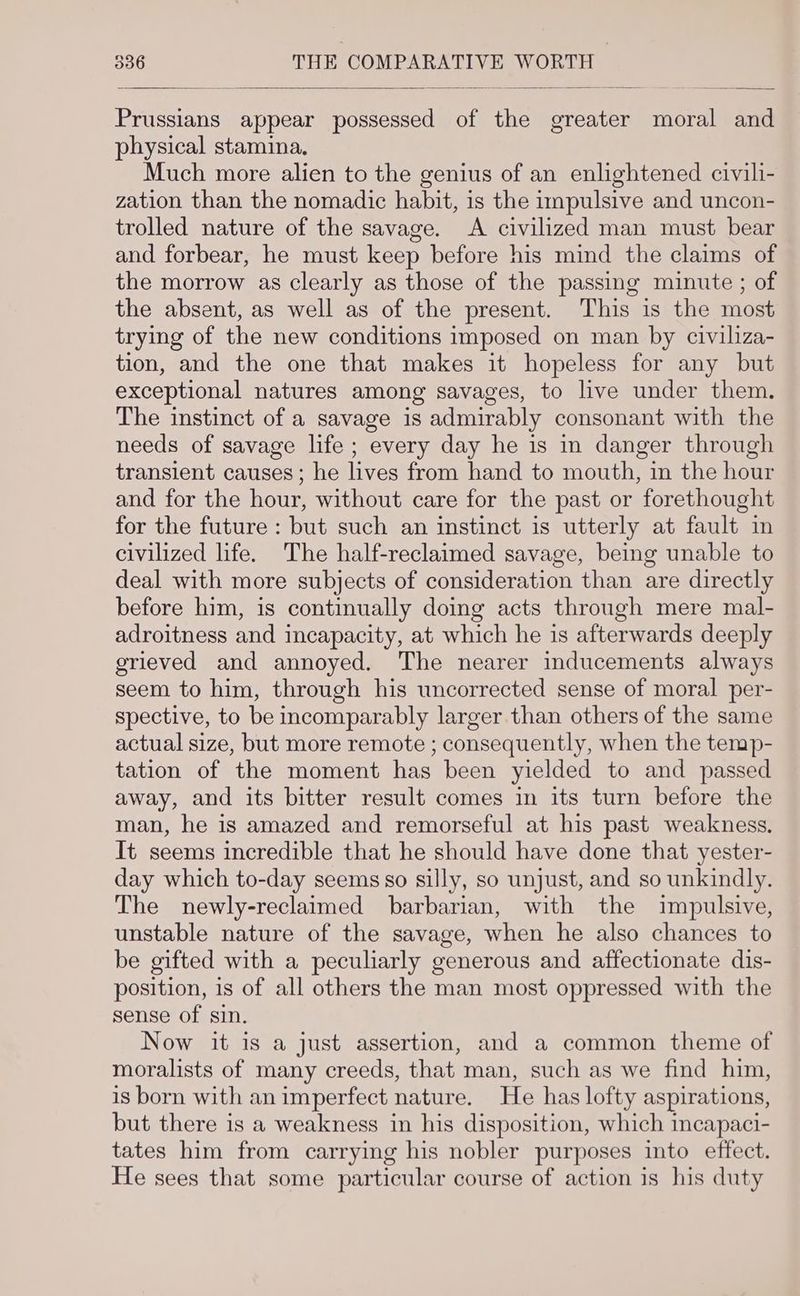 Prussians appear possessed of the greater moral and physical stamina. Much more alien to the genius of an enlightened civili- zation than the nomadic habit, is the impulsive and uncon- trolled nature of the savage. A civilized man must bear and forbear, he must keep before his mind the claims of the morrow as clearly as those of the passing minute ; of the absent, as well as of the present. This is the most trying of the new conditions imposed on man by civiliza- tion, and the one that makes it hopeless for any but exceptional natures among savages, to live under them. The instinct of a savage is admirably consonant with the needs of savage life ; every day he is in danger through transient causes; he lives from hand to mouth, in the hour and for the hour, without care for the past or forethought for the future : but such an instinct is utterly at fault in civilized life. The half-reclaimed savage, being unable to deal with more subjects of consideration than are directly before him, is continually doing acts through mere mal- adroitness and incapacity, at which he is afterwards deeply grieved and annoyed. The nearer inducements always seem to him, through his uncorrected sense of moral per- spective, to be incomparably larger than others of the same actual size, but more remote ; consequently, when the temp- tation of the moment has been yielded to and passed away, and its bitter result comes in its turn before the man, he is amazed and remorseful at his past weakness. It seems incredible that he should have done that yester- day which to-day seems so silly, so unjust, and so unkindly. The newly-reclaimed barbarian, with the impulsive, unstable nature of the savage, when he also chances to be gifted with a peculiarly generous and affectionate dis- position, is of all others the man most oppressed with the sense of sin. Now it is a just assertion, and a common theme of moralists of many creeds, that man, such as we find him, is born with an imperfect nature. He has lofty aspirations, but there is a weakness in his disposition, which incapaci- tates him from carrying his nobler purposes into effect. He sees that some particular course of action is his duty