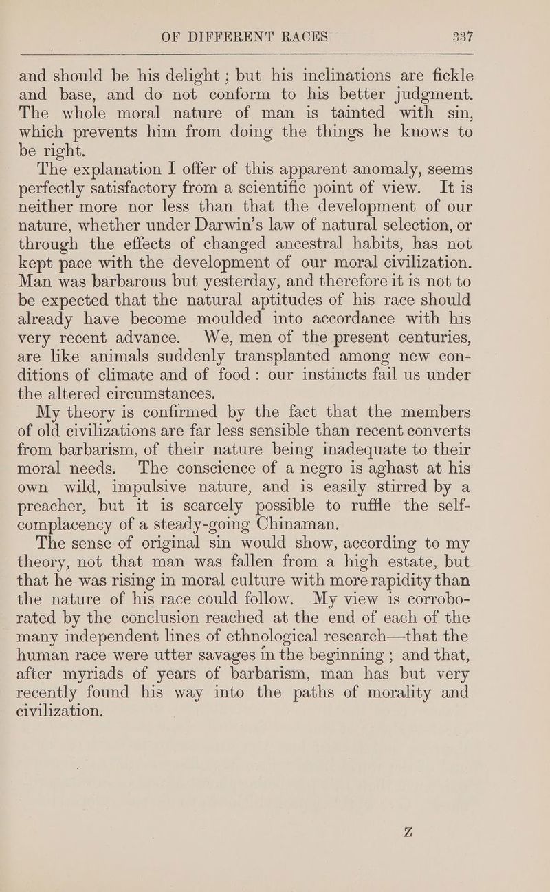and should be his delight ; but his inclinations are fickle and base, and do not conform to his better judgment. The whole moral nature of man is tainted with sin, which prevents him from doing the things he knows to be right. The explanation I offer of this apparent anomaly, seems perfectly satisfactory from a scientific point of view. It is neither more nor less than that the development of our nature, whether under Darwin’s law of natural selection, or through the effects of changed ancestral habits, has not kept pace with the development of our moral civilization. Man was barbarous but yesterday, and therefore it is not to be expected that the natural aptitudes of his race should already have become moulded into accordance with his very recent advance. We, men of the present centuries, are like animals suddenly transplanted among new con- ditions of climate and of food: our instincts fail us under the altered circumstances. My theory is confirmed by the fact that the members of old civilizations are far less sensible than recent converts from barbarism, of their nature being inadequate to their moral needs. The conscience of a negro is aghast at his own wild, impulsive nature, and is easily stirred by a preacher, but it is scarcely possible to ruffle the self- complacency of a steady-going Chinaman. The sense of original sin would show, according to my theory, not that man was fallen from a high estate, but that he was rising in moral culture with more rapidity than the nature of his race could follow. My view is corrobo- rated by the conclusion reached at the end of each of the _ many independent lines of ethnological research—that the human race were utter savages In the beginning ; and that, after myriads of years of barbarism, man has but very recently found his way into the paths of morality and civilization,